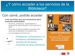 ¿Y cómo acceder a los servicios de la Biblioteca? Con carné, podrás acceder a los servicios que son exclusivos para usuarios autorizados : Alumnos, profesores, investigadores y personal de administración y servicios de la UCM. Para ello es imprescindible la posesión del carné de la Biblioteca o la tarjeta chip. Los principales servicios son:  Préstamos, renovaciones y reservas Préstamo  interbibliotecario Cursos de formación Consulta de obras electrónicas desde casa, etc. 