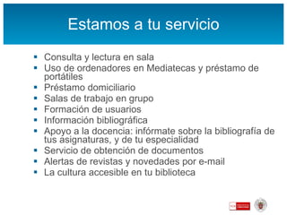Estamos a tu servicio Consulta y lectura en sala Uso de ordenadores en Mediatecas y préstamo de portátiles Préstamo domiciliario Salas de trabajo en grupo Formación de usuarios Información bibliográfica Apoyo a la docencia: infórmate sobre la bibliografía de tus asignaturas, y de tu especialidad Servicio de obtención de documentos  Alertas de revistas y novedades por e-mail La cultura accesible en tu biblioteca 