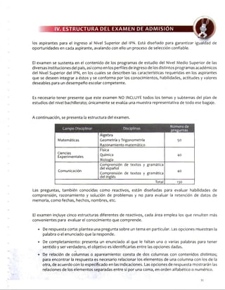 IV. ESTRUCTURA DEL EXAMEN DE ADMISION
los aspirantes para el Ingreso al Nivel Superior del IPN. Está diseñado para garantizar igualdad de
oportunidades en cada aspirante, avalando con ello un proceso de selección confiable.
El examen se sustenta en el contenido de los programas de estudio del Nivel Medio Superior de las
diversas instituciones del país, así como en los perfiles de ingreso de los distintos programas académicos
del Nivel Superior del IPN, en los cuales se describen las características requeridas en los aspirantes
que se deseen integrar a éstos y se conforma por los conocimientos, habilidades, actitudes y valores
deseables para un desempeño escolar competente.
Es necesario tener presente que este examen NO INCLUYE todos los temas y subtemas del plan de
estudios del nivel bachillerato; únicamente se evalúa una muestra representativa de todo ese bagaje.
A continuación, se presenta la estructura del examen.
Campo Disciplinar Disciplinas Número de
preguntas
Álgebra
Matemáticas Geometría y Trigonometría
Razonamiento matemático
50
Ciencias
Experimentales
Física
Química
Biología
40
Comunicación
Comprensión de textos y gramática
del español
Comprensión de textos y gramática
del inglés
40
Total 130
Las preguntas, también conocidas como reactivos, están diseñadas para evaluar habilidades de
comprensión, razonamiento y solución de problemas y no para evaluar la retención de datos de
memoria, como fechas, hechos, nombres, etc.
El examen incluye cinco estructuras diferentes de reactivos, cada área emplea los que resulten más
convenientes para evaluar el conocimiento que comprende.
• De respuesta corta: plantea una pregunta sobre un tema en particular. Las opciones muestran la
palabra o el enunciado que la responde.
• De completamiento: presenta un enunciado al que le faltan una o varias palabras para tener
sentido y ser verdadero, el objetivo es identificarlas entre las opciones dadas.
• De relación de columnas o apareamiento: consta de dos columnas con contenidos distintos;
para encontrar la respuesta es necesario relacionar los elementos de una columna con los de la
otra, de acuerdo con lo especificado en las indicaciones. Las opciones de respuesta mostrarán las
relaciones de los elementos separadas entre sí por una coma, en orden alfabético o numérico.
11
 