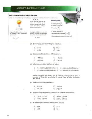 Tema: Conservación de la energía mecánica
Elprincipiodelaconservacióndelaenergíamecánica(Em)dicequeLaenergíanosecreanisedestruye;s ó lo setransformadeunasformasenotras.
, á í ' E =Er +Ep
I¿■x¡
ü£J
'ÍSÍlü!
En este ejemplo se muestra que en
ausencia de rozamientos y sin
intervencióndeningúntrabajoextemo,
la suma de las energías cinética y
potencialpermanececonstante.
Nomenclaturayunidades:
Ec:Encrgía cinética [j]
m: masa del objeto [kg]
[?]
V: Velocidad
Energíadnétlca(Ec): asociadaal movimiento;
ésta dependede la masa y de la velocidad,
segúnlaecuación:
Energía potencial (Ep): determinada por la
posicióndelos cuerpos; ésta depende de la
alturayelpesodelcuerpo,segúnlaecuación:
E,.=-mV:
c 2
Ep=mgh
Ep: Energía potencial [j]
g: Aceleración de la gravedad
h: Altura a la que se encuentra el objeto [m]
38. El tiempo que tarda en llegar a esa altura.
a) 50.6 s b) 30.7 s
c) 50.8 s d) 51.0 s
39. La velocidad Instantánea al final de 60 s.
a) - 88 m/s
c) - 90 m/s
b) - 89 m/s
d) - 91 m/s
40. ¿Cuándo estará a una altura de 10 km?
a) 26 s ascenso, 74 s descenso b) 27 s ascenso, 75 s descenso
c) 28 s ascenso, 76 s descenso d) 29 s ascenso, 77 s descenso
Desde un globo que está a 300 m sobre el suelo y que se eleva a
13 m/s, se deja caer una bolsa de lastre. Para la bolsa de lastre,
encontrar:
41. La altura máxima que alcanza.
a) 305.4 m b) 307.5 m
c) 308.6 m d) 309.7 m
42. Su posición y velocidad 5 s después de haberse desprendido.
a) 239 m, -33 m/s b) 240 m, -34 m/s
c) 241 m, -35 m/s d) 242 m, -36 m/s
108
43. El tiempo que tarda en chocar contra el suelo.
a) 9.3 s b) 7.9 s
c) 5-4 s d) 1.3 s
 