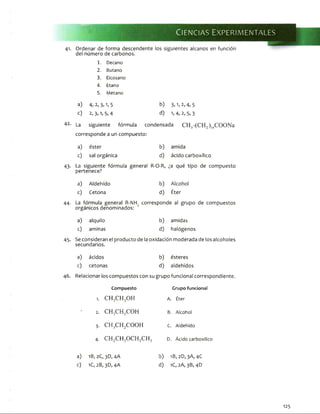 MM
*
--
Ciencias Experim entales
41. Ordenar de forma descendente los siguientes alcanos en función
del número de carbonos.
1. Decano
2. Butano
3. Eicosano
4. Etano
5. Metano
a) 4, 2, 3,1, 5 b) 3, 1, 2, 4, 5
c) 2, 3>1»5,4 d) 1»4, 2, 5, 3
42. La siguiente fórmula condensada C H 3-(CH 2)14COONa
corresponde a un compuesto:
a) éster b) amida
c) sal orgánica d) ácido carboxílico
43- La siguiente fórmula general
pertenece?
R-O-R, ¿a qué tipo de compuesto
a) Aldehido b) Alcohol
<0 Cetona d) Éter
44- La fórmula general R-NH2 corresponde al grupo de compuestos
orgánicos denominados:
a) alquilo b) amidas
c) aminas d) halógenos
43- Se consideran el producto de la oxidación moderada de los alcoholes
secundarios.
a) ácidos b) esteres
c) cetonas d) aldehidos
46. Relacionar los compuestos con su grupo funcional correspondiente.
Compuesto Grupo funcional
1. CH3CFTOH A. Éter
• 2. C H ,C H 2COH B. Alcohol
3. C H 3C H 2COOH C. Aldehido
4. C H 2C H 3O CH2CH■3 D. Ácido carboxílico
a) 1B, 2C,3D, 4A b) 1B,2D, 3A, 4C
c) 1C, 2B, 3D, 4A d) 1C, 2A, 3B, 4D
125
 