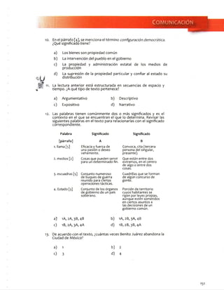 Com unicación
1 0 . E n e l p á r r a f o [ 4 ] , s e m e n c i o n a e l t é r m i n o configuración democrática.
¿ Q u é s i g n i f i c a d o t i e n e ?
a ) L o s b i e n e s s o n p r o p i e d a d c o m ú n
b ) L a i n t e r v e n c i ó n d e l p u e b l o e n e l g o b i e r n o
c ) L a p r o p i e d a d y a d m i n i s t r a c i ó n e s t a t a l d e l o s m e d i o s d e
p r o d u c c i ó n
d ) L a s u p r e s i ó n d e la p r o p i e d a d p a r t i c u l a r y c o n f i a r a l e s t a d o s u
d i s t r i b u c i ó n
11. L a l e c t u r a a n t e r i o r e s t á e s t r u c t u r a d a e n s e c u e n c i a s d e e s p a c i o y
t i e m p o . ¿ A q u é t i p o d e t e x t o p e r t e n e c e ?
a ) A r g u m e n t a t i v o b ) D e s c r i p t i v o
c ) E x p o s i t i v o d ) N a r r a t i v o
12. L a s p a l a b r a s t i e n e n c o m ú n m e n t e d o s o m á s s i g n i f i c a d o s y e s e l
c o n t e x t o e n e l q u e s e e n c u e n t r a n e l q u e l o d e t e r m i n a . R e v i s a r l a s
s i g u i e n t e s p a l a b r a s e n e l t e x t o p a r a r e l a c i o n a r l a s c o n e l s i g n i f i c a d o
c o r r e s p o n d i e n t e .
Palabra Significado
[párrafo]
1. l l a m a [ 5 ]
2. m e d i o s [2 ]
A
E f ic a c ia y f u e r z a d e
u n a p a s i ó n o d e s e o
v e h e m e n t e .
C o s a s q u e p u e d e n s e r v i r
p a r a u n d e t e r m i n a d o fin .
3 . e s c u a d r a s [ 5 ] C o n j u n t o n u m e r o s o
d e b u q u e s d e g u e r r a
r e u n i d o p a r a c i e r t a s
o p e r a c i o n e s t á c t i c a s .
4 . E s t a d o [ 3 ] C o n j u n t o d e l o s ó r g a n o s
d e g o b i e r n o d e u n p a í s
s o b e r a n o .
a ) 1A , 2 A , 3 B , 4 B b )
c ) 1B, 2 A , 3 A , 4 A d )
Significado
B
C o n v o c a , c i t a ( t e r c e r a
p e r s o n a d e l s i n g u l a r ,
p r e s e n t e ) .
Q u e e s t á n e n t r e d o s
e x t r e m o s , e n e l c e n t r o
d e a l g o o e n t r e d o s
c o s a s .
C u a d r i l l a s q u e s e f o r m a n
d e a l g ú n c o n c u r s o d e
g e n t e .
P o r c i ó n d e t e r r i t o r i o
c u y o s h a b i t a n t e s s e
r i g e n p o r l e y e s p r o p i a s ,
a u n q u e e s t e n s o m e t i d o s
e n c i e r t o s a s u n t o s a
la s d e c i s i o n e s d e u n
g o b i e r n o c o m ú n .
I A , 2 B , 3 A , 4 B
I B , 2 B , 3 B , 4 A
1 3 . D e a c u e r d o c o n e l t e x t o , ¿ c u á n t a s v e c e s B e n i t o J u á r e z a b a n d o n a la
C i u d a d d e M é x i c o ?
a)
c)
1
3
b )
d) 4
 