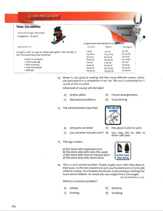 COMUNICACIÓN
Tema: Can abilities
Cómosediceeninglés;¡Sabesesquiar?
Larespuestaes: Conyou ski?
Significadode"Can";
Cansignifica "poder" (ser capaz de).Tambiénpuede significar "saber hacer algo", es
decir, indicalaposibilidaddetenerunahabilidad.
Elverbo“can”seusapara;
•Solicitaropediralgo
•Pedirydarpermiso
•Indicarunaposibilidad
•Habilidades13
Lasiguientetablamuestraejemplosdel uso
Afirmativo Negativo Interrogativo
Icanski Ican’tski CanIski?
Youcanski Youcan’tski Can youski?
Hecanski Hecan’tski Canheski?
Shecanski Shecan’tski Can sheski?
Itcanski Itcan’tski Canitski?
Wecanski Wecan’tski Canweski?
Youcanski Youcan’tski Canyouski?
Theycanski Theycan’tski Cantheyski?
13. M i r i a m is v e r y g o o d a t c o o k i n g . S h e lik e s t r y i n g d i f f e r e n t r e c i p e s . L a t e l y ,
s h e p a r t i c i p a t e d in a c o m p e t i t i o n in h e r c ity . S h e w o n a s c h o l a r s h i p f o r a
c o u r s e o n li n e a s a p r i z e .
What kind of course will she take?
a) Artistic jellies
c) Mechanical problems
b) Flower arrangements
d) Truckdriving
14. The advertisement says that:
a) only pets can enter
c) you can enter but pets can't d) you may not be able to
enter with pets
15. This sign means:
a) the store sells expensive ¡rons
b) the store only sells ¡rons this week
c) the store sells irons at reduced price
d) the store only sells steam irons
tulSLPER SALE
THIS WEEK
1 6 . T h i s is a v e r y c o m m o n p r o b l e m . P e o p l e u s u a l l y s n o r e w h e n t h e y s l e e p o n
t h e i r b a c k s . S o t h e b e s t s o l u t i o n is t o t u r n y o u r h u s b a n d o v e r o n t o h i s s i d e
w h i l e h e ’s a s l e e p . Y o u r h u s b a n d s h o u l d a l s o a v o i d s m o k i n g o r d r i n k i n g f i v e
h o u r s b e f o r e b e d t i m e . H e s h o u l d a l s o l o s e w e i g h t if h e is o v e r w e i g h t .
Text by Mitchell H. Q., et al.
What ¡s a common problem?
a) Asleep
c) Snoring
b) Bedtime
d) Smoking
184
 