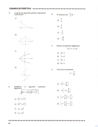 EXAMEN DE PRÁCTICA
8. ¿Cuál de las siguientes gráficas representa
una función?
a)
y
9. Simplificar la siguiente expresión
algebraica.
■ ^j((x + yf)( y/i x + y)3)
a)
/ 15. i
íJt16+ jy'
b) I * 15+y'
c) (x+yf
d) (* + 7 ) 11
10. El recíproco de ——es :
a)
b)
5
3
3
5
c)
d)
3
5
15
9
11. Reducir la expresión algebraica:
5z + l - z + 3z
a) 8z + l
b) 7z +1
c) 6z -1
d) 8 z -l
12. Factorizar la expresión:
16
a)
_9_"
16,
( 9 )
b) -x -x + —
l 16J
( ( ^c)
{ 4J l 4 J
f 3^f 3^
d) x —
l 4 JV 4J
 