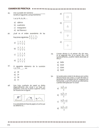 EXAMEN DE PRÁCTICA
45. Una sucesión de números____________
tendría el siguiente comportamiento:
4, 9> 25» 36,...
a) cúbicos
b) cuadrados
c) triangulares
d) de Fibonacci
46. ¿Cuál es el orden ascendente de las
fracciones siguientes ?
5 7 3 5 4
J_ 4 2 3
5’ 7’ 3’4
4 3 2 ]_
7 ’ 4 ’ 3’ 5
2 3 4
5’ 3 ’ 4 ’ 7
3 4 1 2
4 ’ 7 ’ 5’ 3
El siguiente elemento de la sucesión
1)3,7,15,__,... es:
a) 28
b) 29
c) 30
d) 31
a)
b)
c)
d)
48. Una hoja cuadrada de papel se dobla
diagonaímente dos veces y se hace un
pequeño corte en la parte superior como
se muestra en la figura.
Si se desdobla la hoja de papel, el corte que
se obtiene es...
a)
b)
□
A
<0
V
d)
O
49. Connie ahorra $1 el primer día del mes,
$2 el segundo día, $3 el tercer día y así
sucesivamente, ¿cuánto habrá ahorrado al
día 31?
a) $496
b) $520
c) $560
d) $620
50. Un avión está a 2000 mde altura con rumbo
directo hacia una costa y a 5 km de ésta; si
asciende con un ángulo ae 30orespecto a la
horizontal, ¿cuál es la altura en kilómetros
cuando éste pasa por la costa?
a)
b)
c)
d)
W 3+6
3
5^ 3+9
3
5^ 3+12
3
5^ 3+15
204
 