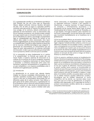 EXAMEN DE PRÁCTICA
COMUNICACIÓN
La c i e n c i a m e x i c a n a a n t e l o s d e s a f í o s d e la g l o b a l i z a c i ó n : i n n o v a c i ó n y c o m p e t i t i v i d a d p a r a t r a s c e n d e r .
[1] La g l o b a l i z a c i ó n c i e n t í f i c a e s u n f e n ó m e n o q u e M é x i c o
e s t á v i v i e n d o d í a c o n d í a . C o m o p a í s e n d e s a r r o l l o ,
M é x i c o d e b e r á e n f r e n t a r d i v e r s o s d e s a f í o s d e r i v a d o s
d e é s t e . U n o d e e l l o s e s l o g r a r la c a p a c i d a d c i e n t í f i c a
s u f i c i e n t e p a r a a p r o v e c h a r al m á x i m o lo s b e n e f i c i o s q u e
t r a e c o n s i g o ; d e lo c o n t r a r i o , d e b e r á c o n f o r m a r s e c o n
p a r t i c i p a r e n e s t e f e n ó m e n o c o m o u n i n s t r u m e n t o m á s
d e l o s i n t e r e s e s e x t r a n j e r o s : u n a d e s a f o r t u n a d a r e a l i d a d
e n la q u e n u e s t r o p a í s s e e n c u e n t r a i n m e r s o . G r a n p a r t e
d e l o s i n d i c a d o r e s e n c i e n c i a y t e c n o l o g í a y la i m p o r t a n t e
b a j a e n c o m p e t i t i v i d a d q u e M é x i c o h a s u f r i d o e n l o s
ú l t i m o s a ñ o s a v a l a n lo a n t e s m e n c i o n a d o . P a r a h a c e r
f r e n t e a la g l o b a l i z a c i ó n , la c i e n c i a m e x i c a n a d e b e m e j o r a r
s u c o m p e t i t i v i d a d . P a r a e l l o s e d e b e i m p u l s a r e l d e s a r r o l l o
d e l o s r e c u r s o s c i e n t í f i c o - t e c n o l ó g i c o s q u e a s e g u r e n la
g e n e r a c i ó n d e c o n o c i m i e n t o , u n c o n o c i m i e n t o q u e s e a
c a p a z d e n u t r i r a d e c u a d a m e n t e l o s s i s t e m a s n a c i o n a l e s
d e i n n o v a c i ó n . Es d e c i r , q u e s e a s u f i c i e n t e p a r a d e s a r r o l l a r
n u e v o s p r o d u c t o s , b i e n e s o s e r v i c i o s p a r a la s o c i e d a d .
[ 2 ] L a i n n o v a c i ó n e s p i e z a f u n d a m e n t a l e n e l c a m i n o
a la c o m p e t i t i v i d a d . La f ó r m u l a q u e p u e d e d a r u n a
m a y o r f l u i d e z a n u e s t r o s s i s t e m a s d e i n n o v a c i ó n e s la
c r e a c i ó n d e u n e n t o r n o e n el q u e la a c a d e m i a , el g r e m i o
e m p r e s a r i a l y el g o b i e r n o i n t e r a c t ú e n e n f o r m a n a t u r a l
y s o s t e n i d a . La a r m ó n i c a i n t e r a c c i ó n e n t r e e s t o s t r e s
e l e m e n t o s p r o p i c i a r á n e c e s a r i a m e n t e el s u r g i m i e n t o d e
u n p a í s c o m p e t i t i v o y c o n m a y o r e s p o s i b i l i d a d e s a n t e el
f e n ó m e n o d e la g l o b a l i z a c i ó n c i e n t í f i c a .
[ 3 ] I n t r o d u c c i ó n
La g l o b a l i z a c i ó n e s u n s u c e s o q u e , a d e m á s i n t e n t a
i n t e g r a r l a s d i v e r s a s s o c i e d a d e s i n t e r n a c i o n a l e s , e n u n
m e r c a d o c a p i t a l i s t a m u n d i a l , b u s c a t a m b i é n i n t e g r a r la
c u l t u r a y m á s a ú n , e l c o n o c i m i e n t o d e s a r r o l l a d o p o r lo s
d i f e r e n t e s p a í s e s d e la e s f e r a t e r r e s t r e . P a r a M é x i c o y
g r a n p a r t e d e l o s p a í s e s a m e r i c a n o s , la g l o b a l i z a c i ó n n o
e s u n f e n ó m e n o n u e v o ; v a r i o s d e n u e s t r o s p a í s e s t u v i e r o n
e l p r i m e r c o n t a c t o c o n e lla d e s d e e l d e s c u b r i m i e n t o d e
A m é r i c a . A p a r t i r d e 1 4 9 2 , c u a n d o C r i s t ó b a l C o l ó n p i s o
t i e r r a s a m e r i c a n a s , el i m p e r i a l i s m o e u r o p e o e x p a n d i ó
s u c a p a c i d a d c o m e r c i a l y c u l t u r a l , y p o r s u p u e s t o s u
i d i o s i n c r a s i a , a n u e s t r a s n a c i o n e s . E n a q u e l e n t o n c e s ,
la s t e n s i o n e s y e n f r e n t a m i e n t o s s e c u n d a r i o s a la
a p r o p i a c i ó n d e la s n u e v a s t i e r r a s d i e r o n l u g a r al p r i m e r
t r a t a d o g l o b a l d e la h i s t o r i a : e l t r a t a d o d e T o r d e s i l l a s , e n
el q u e E s p a ñ a y P o r t u g a l a c o r d a r o n c ó m o r e p a r t i r s e lo s
t e r r i t o r i o s c o n q u i s t a d o s . F u e d e e s t a f o r m a q u e n u e s t r o
p a í s i n c u r s i o n ó i n e v i t a b l e m e n t e e n el f e n ó m e n o d e la
g l o b a l i z a c i ó n .
[ 4 ] E n la a c t u a l i d a d M é x i c o s e e n c u e n t r a i n t e r a c t u a n d o
p o r c o n v i c c i ó n p r o p i a c o n d i v e r s o s p a í s e s . E s t o h a d a d o
l u g a r a a l g u n o s t r a t a d o s d e li b r e c o m e r c i o , e n t r e l o s q u e
d e s t a c a n e l f i r m a d o c o n lo s E s t a d o s U n i d o s y C a n a d á e n
1 9 9 2 , y e l e s t a b l e c i d o c o n la U n i ó n E u r o p e a e n 1 9 9 9 . N o e s
m e r a c a s u a l i d a d q u e n u e s t r o p a í s s e e n c u e n t r e i n m e r s o
e n e l m u n d o d e i n t e r a c c i ó n g l o b a l : la g l o b a l i z a c i ó n e s u n
f e n ó m e n o q u e m a r c a la p a u t a d e l d e s a r r o l l o d e l o s p a í s e s ;
q u i e n e s s e e x c l u y e n d e e lla c o r r e n e l r i e s g o d e f r e n a r y
e s t a n c a r s u d e s a r r o l l o i n t e g r a l .
[ 5 ] P o r lo a n t e r i o r , p o d r í a m o s p e n s a r e n la g l o b a l i z a c i ó n
c o m o u n f e n ó m e n o a c e p t a d o m u n d i a l m e n t e . S in e m b a r g o ,
e x i s t e n p e r s o n a s q u e n o e s t á n r e a l m e n t e c o n v e n c i d a s d e
a s u m i r e n s u t o t a l i d a d l o s r e t o s q u e i m p l i c a . La h i s t o r i a h a
d a d o c u e n t a s d e d i v e r s o s m o v i m i e n t o s a n t i - g l o b a l i z a c i ó n
e n l o s q u e la g e n t e d e d i f e r e n t e s n a c i o n e s ( i n c l u y e n d o
el p r i m e r m u n d o ) h a c e n p a t e n t e s u i n c o n f o r m i d a d e n
r e l a c i ó n a la r u t a c r í t i c a q u e v a t o m a n d o e s t e f e n ó m e n o . N o
e s t á p o r d e m á s s u p r e o c u p a c i ó n , y a q u e c o m o f e n ó m e n o
s o c i a l i n v o l u c r a u n a s e r i e d e d e s a f í o s a m e d i a n o y l a r g o
p l a z o . E n e l á m b i t o c i e n t í f i c o , l o s p a í s e s d e b e n c o n f r o n t a r
c o n la d e b i d a m a d u r e z a q u e l l a s d e f i c i e n c i a s c i e n t í f i c o -
t e c n o l ó g i c a s q u e l e s i m p i d e n i n t e r a c t u a r e n f o r m a
c o m p e t i t i v a c o n l o s d e m á s . L a s n a c i o n e s d e b e n t e n e r
m u y c l a r o q u e e n la f a s e d e g l o b a l i z a c i ó n , e l p r o g r e s o
c i e n t í f i c o e s t á r e l a c i o n a d o c o n la c a p a c i d a d d e i n n o v a r y
p r o d u c i r c o n o c i m i e n t o c i e n t í f i c o d e n t r o d e u n e s q u e m a
c o m p e t i t i v o i n t e r n a c i o n a l .
Adaptado de:
Ibarra, J. J. (2011). “La ciencia mexicana ante los desafíos de la globalización:
innovación y competitividad para trascender”, Academia Mexicana de Ciencias.
Recuperado el 10 de noviembre de 2011, de http://www.amc.unam.mx/
211
 