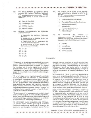 EXAMEN DE PRÁCTICA
102. Uno de los hombres que participó en la 104.
creación del Instituto Politécnico Nacional
fue _____________ i i _____ , mismo
que fungió como el primer director del
Instituto.
a) Juan de Dios Bátiz
b) Luis Enrique Erro
c) Wilfrido Massieu
d) Narciso Bassols
103. Ordenar cronológicamente los siguientes
acontecimientos.
1. F u n d a c i ó n d e l I n s t i t u t o P o l i t é c n i c o 1° 5 -
N a c i o n a l .
2. F u n d a c i ó n d e la E s c u e l a T é c n i c a d e
M a e s t r o s C o n s t r u c t o r e s .
3. C e l e b r a c i ó n d e l 7 5 a n i v e r s a r i o d e l
I n s t i t u t o P o l i t é c n i c o N a c i o n a l .
4 . F u n d a c i ó n d e la E s c u e l a S u p e r i o r d e
C o m e r c i o y A d m i n i s t r a c i ó n .
a) 1,2, 3, 4
b) 3, 1, 4, 2
c) 2, 4, 3,1
d) 4, 2,1, 3
D e p u r a c h i r i p a
D e a c u e r d o c o n e l t e x t o , d e l a s e s c u e l a s
q u e o r i g i n a l m e n t e i n t e g r a r o n a l I P N , la
E s c u e l a _ ___________________________ , e s
la m á s a n t i g u a d e e l l a s .
a)
b )
0
d)
F e d e r a l d e I n d u s t r i a s T e x t i l e s
T é c n i c a d e M a e s t r o s C o n s t r u c t o r e s
N a c i o n a l d e M e d i c i n a y
H o m e o p a t í a
S u p e r i o r d e C o m e r c i o y
A d m i n i s t r a c i ó n
L a n e c e s i d a d d e t é c n i c o s y
__________________________ s e a c e n t u ó t r a s la
R e v o l u c i ó n M e x i c a n a , d e b i d o a l p r o y e c t o
d e d e s a r r o l l o i n d u s t r i a l d e n u e s t r o p a í s .
a ) j u r i s t a s
b ) p e n s a d o r e s
c ) p r o f e s i o n i s t a s
d ) l í d e r e s s o c i a l e s
[1] La c i e n c i a h a l l a m a d o a e s t o s e r e n d i p i a . El t é r m i n o s e
u s a p a r a d e f i n i r la f a c u l t a d d e h a c e r u n d e s c u b r i m i e n t o o
h a l l a z g o a f o r t u n a d o d e m a n e r a a c c i d e n t a l . E s t a p a l a b r a
f u e i n v e n t a d a p o r e l e s c r i t o r i n g l é s H o r a c i o W a l l p o l e
p a r a d e s c r i b i r la f o r m a e n q u e s u r g i e r o n a l g u n a s d e s u s
c r e a c i o n e s . Él a s u v e z lo t o m ó ( l o q u e e n c i e n c i a s e l l a m a
p l a g i o ) d e u n c u e n t o d e h a d a s l l a m a d o “ L o s t r e s p r í n c i p e s
d e S e r e n d l p ” .
[2 ] La s e r e n d i p i a e s m u y I m p o r t a n t e p a r a la t e c n o l o g í a
p u e s s e p u e d e d e c i r q u e el h o m b r e h a a v a n z a d o h a c i a
la m o d e r n i d a d a p u n t a d e c h i r i p a z o s . A n t e la a p a r i c i ó n
d e la s u e r t e s e r e q u i e r e d e u n a m e n t e f é r t i l y p r e p a r a d a
q u e v e a la o p o r t u n i d a d . L o u i s P a s t e u r d e c í a q u e e n la
o b s e r v a c i ó n , el a z a r f a v o r e c e s ó l o a la m e n t e p r e p a r a d a .
E s t o lo p o d e m o s v e r e n e l c a s o d e N e w t o n . Si la m a n z a n a
h u b i e r a c a í d o s o b r e u n a p e r s o n a c o m ú n y c o r r i e n t e t a l
v e z h u b i e r a h e c h o u n p a y d e m a n z a n a e n l u g a r d e d e d u c i r
la L e y d e la G r a v i t a c i ó n U n i v e r s a l .
[ 3 ] L a s c o n d i c i o n e s e n q u e e s t a c o n e x i ó n s e d a , i m p l i c a n
t e n e r la m e n t e o c u p a d a e n la s o l u c i ó n d e u n p r o b l e m a ,
s in q u e i m p o r t e la n a t u r a l e z a d e l m i s m o . E s j u s t a m e n t e la
m e n t e i n q u i e t a la q u e r e a l i z a el v í n c u l o e n t r e u n a c c i d e n t e
y u n b r i l l a n t e f u t u r o . H e a q u í a l g u n o s e j e m p l o s :
[ 4 ] I N S P IR A C I Ó N D IV IN A O A B U R R I M I E N T O IN F E R N A L .
L a s f a m o s a s h o j i t a s a m a r i l l a s ( p o s t it) s e i n v e n t a r o n
c u a n d o u n e m p l e a d o d e la e m p r e s a 3 M d e s a r r o l l ó u n
p e g a m e n t o q u e n o p e g a b a , f r u s t r a d o lo g u a r d ó . T i e m p o
d e s p u é s , m i e n t r a s e s c u c h a b a u n s e r m ó n e n m i s a , t r a t ó
d e o r d e n a r s u m i s a l i n s e r t a n d o p a p e l i t o s e n t r e la s h o j a s ,
p e r o é s t a s s e c a í a n . E n t o n c e s r e c o r d ó e l p e g a m e n t o
d e f e c t u o s o y p e n s ó q u e p o d r í a u s a r l o e n p e q u e ñ o s
p a p e l i t o s a f in d e q u e s e p u d i e r a n p e g a r y d e s p e g a r . A
p a r t i r d e e s e m o m e n t o la s o f i c i n a s n o v o l v i e r o n a s e r lo
m i s m o .
[ 5 ] G A N C H O S EN L U G A R D E D IE N T E S . D e s p u é s d e u n
p a s e o p o r e l c a m p o G e o r g e D e M a e s t r a l s e d i o c u e n t a d e
q u e t e n í a la r o p a l l e n a d e c a r d o s . C o n m u c h a c u r i o s i d a d
l o s o b s e r v ó e n el m i c r o s c o p i o p a r a e n t e n d e r c ó m o s e
s u j e t a b a n t a n f u e r t e a lo s t e j i d o s . D e s c u b r i ó q u e la s
s e m i l l a s e s t a b a n c u b i e r t a s d e p e q u e ñ o s g a n c h o s q u e
s e e n r e d a b a n e n lo s h i l o s d e l t e j i d o . C o n e s t a i d e a , D e
M a e s t r a l d e c i d i ó d i s e ñ a r u n c i e r r e b a s a d o e n e s t e m o d e l o .
A s í u n p e q u e ñ o p a s e o p o r e l c a m p o d i o o r i g e n al v e l e r o .
[ 6 ] C U A N D O LA T E C N O L O G Í A A L C A N Z Ó LAS P A L O M IT A S
DE M A ÍZ . M i e n t r a s p r o b a b a u n o s a p a r a t o s p a r a u s a r l o s
e n e q u i p o s d e r a d a r , u n i n g e n i e r o m e t i ó u n a b a r r a d e
c h o c o l a t e e n e l b o l s i l l o . M á s t a r d e c u a n d o q u i s o c o m e r s e
e l c h o c o l a t e , s e d i o c u e n t a d e q u e la b a r r a s e h a b í a
d e r r e t i d o , c o m o n o h a c í a c a l o r p e n s ó q u e la c a u s a t e n í a
q u e s e r la e n e r g í a e m i t i d a p o r a l g u n o s d e l o s a p a r a t o s .
P a r a d e s c u b r i r c u á l a p a r a t o h a b í a s i d o el c a u s a n t e , p u s o
u n p o c o d e m a í z j u n t o a v a h o s d e l o s a p a r a t o s . Al r e g r e s a r
e n c o n t r ó u n a p ila d e p a l o m i t a s d e m a í z y la r e s p u e s t a p a r a
la c o m i d a r á p i d a : El h o r n o d e m i c r o o n d a s .
Adaptado de:
DelaTorre, D. (2011). “Depurachiripa’’, Conversus, (91), pp. 12-13.
213
 