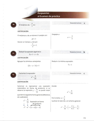 El recíproco a de un número b cumple con:
ab = 1
Buscar un número a, tal que:
3
Despejara:
a = —
Reducirla expresión algebraica:
5z + l - z + 3z
JU STIFIC A C IÓ N
Agrupar los términos semejantes:
(5z-z + 3z) +1
RespuestaCorrecta b
í Reducirá la mínima expresión:
I
7z +1
Factorizar la expresión:
x2 -
16
JU STIFIC A C IÓ N
RespuestaCorrecta
Factorizar es representar una expresión i Donde:
matemática en forma de producto; si se
observa la expresión v2 se puede notar ü
16
que tiene la siguiente forma general (diferencia ¡
de cuadrados):
9_
15 Expresión en forma
de producto
Y Y * --------------------------V
a2 =
_9_
16
x 1 —
5 Por lo tanto: a = —
4
Sustituir el valor de a en la forma general:
x 2 - a 2 = ( x + a ) ( x - a )
2 9 f í 3)X -------- = x + —
16 l 4J l 4J
225
 