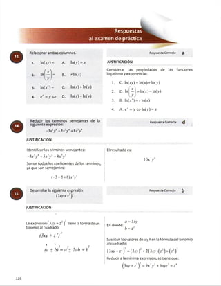 á*SJ
Respuestas
al exam en de práctica
Relacionar ambas columnas. RespuestaCorrecta 3
1. ln(xy) = A. InOO = x JU STIFIC A C IO N
( v'i Considerar Ias propiedades de las funciones
2. ln
-v
= B. r ln(x) logaritmo y exponencial:
y ,
1. C. ln(x^) = ln(x) + ln(>•)
3- In(x') = C. ln(x) + ln(>) V
2. D. ln = ln (x )-ln (j)
4- e* = >’<=> D. In(x)-lnO )
O
Reducir los términos semejantes de la
siguiente expresión:
.3.4
3. B. ln(xr) = rln(x)
4. A. ey = y o ln(.y) = x
- 3xJ/ + 5x y + 8x>
JU STIFIC A C IÓ N
Identificar los términos semejantes:
- 3xiy 4+ 5x3/ + 8x3/
Sumar todos los coeficientes de los términos,
ya que son semejantes:
(-3 + 5+ 8)xV
Desarrollar la siguiente expresión
(3xy+z2j
JU STIFIC A C IÓ N
El resultado es:
RespuestaCorrecta
1 0 x V
RespuestaCorrecta
La expresión (3x_y+ z2) tiene laforma de un
binomio al cuadrado:
(3 x y + z 2) 2
1 T , 2
(a ± b ) - a ± 2 a b + b
En donde:
a = 3xy
b = z2
Sustituir los valores de a yAen lafórmula del binomio
al cuadrado:
(3xy + z2) = (3xy)2+ 2(3x^)(z2)+ (z2)
Reducir a la mínima expresión, se tiene que:
(3xj>+ z2) =9 x2y 2 + 6xyz2 + z4
226
 