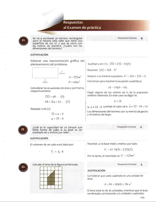 Se va a escriturar un terreno rectangular
pero el notario sólo sabe que tiene una
superficie de 252 m2 y que se cercó con
64 metros de alambre. ¿Cuáles son las
dimensiones del terreno?
JU STIFIC A C IÓ N
Elaborar una representación gráfica del ¡
planteamiento del problema:
(altura)
_________________ A = 252m2 ji>
b ?
(base) P = 64m "
Considerar las ecuaciones de área y perímetro,
respectivamente:
252 = ab. . . (I)
64 = 2(a + b). . . (2)
Despejara de (2) 
32 - a + b
a = 32- b
Sustituirá en (1): 252 = (32 - 6)(6)
Resolver: 252 = 32b - b2
Reducir a la mínima expresión: b2 - 32b + 252 = 0
Factorizar para resolver la ecuación cuadrática:
(¿>—l4)(¿>—18)
Elegir alguno de los valores de b, de la expresión
anterior obtenida. En este caso se eligió 18.
6 = 18
Si a = 32 - b sustituir el valor de b: a - 32-18 = 14
Las dimensiones del terreno son 14 metros de ^ncho
y 18 metros de largo.
¿Cuál es la capacidad de un tanque que
tiene forma de cubo si su base es un
cuadrado de 5 metros por lado?
JU STIFICA CIÓ N
El volumen de un cubo está dado por:
Ab-h
Calcular el área de la figura sombreada.
Respuesta Correcta Q
Resolver, si la base mide 5 metros por lado:
K = (5 ■ 5)(5) = (25)(5)
Por lo tanto, el resultado es: Vc = 125m '
Respuesta Correcta q
JU STIFICA CIÓ N
Considerar que cada cuadrado es una unidad de
área:
A =b h = (6)(6) = 36 u2
El área total es de 36 unidades, mientras que el área
sombreada corresponde a 6 unidades cuadradas.
229
 
