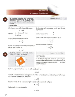 Respuestas
al examendepráctica
Respuesta Correcta QSe requiere comprar un contenedor
cilindrico con capacidad de 10 m3 para
almacenar agua. Si el diámetro del
contenedor es de 2m, calcular la altura en
metros.
JU STIFIC A C IÓ N
El volumen de un cilindro está dado por: i El diámetro de la base es 2, por lo que el radio
¡ equivale a 1.
9
K = A hc o
Donde: A = ^ rea ^e ^a hase
h = altura
Despejar h para obtener la altura:
* - i .
El área de la base corresponde al área de un
círculo cuya fórmula es:
A = x r2
¿Cuál es la expresión que permite calcular
el área de la región sombreada?
Sustituir estos valores:
(1)
m
Sustituir en la fórmula para encontrar la altura:
. 10 m3
h = ------ r
n m
Reducir a la mínima expresión:
/ 10h - — m
n
Respuesta Correcta b
JU STIFIC A C IÓ N
En la imagen se puede observar que la región
sombreada está compuesta por las mitades de
cuatro rectángulos cuya base mide b y su altura
a, de forma que:
La fórmula para calcular el área de cada rectángulo es:
Ar - ab
Como la parte sombreada corresponde a la mitad del rectángulo: un triángulo; usar la fórmula
para calcular el área de un triángulo:
A, = ÜL
' 2
Calcular el área de los cuatro triángulos sombreados dentro de la figura:
. . ab
4 = 4—
Reducir a la mínima expresión:
Ar - 2ab
230
 