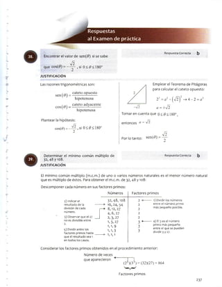 Respuestas
al Examendepráctica
Encontrar el valor de sen(0) si se sabe
Í2
que cos(<9) = — — ,s¡ 0 < 6><180°
JU STIFIC A C IÓ N
Las razones trigonométricas son:
cateto opuesto
sen(¿?) =
cos(#)—
hipotenusa
cateto adyacente
hipotenusa
Plantear la hipótesis:
cos(f?) = — , si 0 < # < 180°
-• • •'■■'•y
Respuesta Correcta
Emplear el Teorema de Pitágoras
para calcular el cateto opuesto:
22 = í/2+ (V 2)2 -> 4 -2 = n2
a = ±¡2
i Tomar en cuenta que o< $< 180°,
entonces a = ^
I ^2
Por lo tanto: sen(#) = —-
Determinar el mínimo común múltiplo de
32, 48 y 108.
JU STIFIC A C IÓ N
Respuesta Correcta b
El mínimo común múltiplo (m.c.m.) de uno o varios números naturales es el menor número natural
que es múltiplo de éstos. Para obtener el m.c.m. de 32, 48 y 108:
Descomponer cada número en sus factores primos:
2) Indicar el
resultado de la
división de cada
número.
3) Observar que el 27
no es divisible entre
2.
5) Dividir entre los
factores primos hasta
que el resultado sea 1
en todos los casos.
Números Factores primos
32,48,108 2
16, 24, 54 2
8,12, 27 2
4, 6, 27 2
2, 3, 27 2
1) Dividir los números
entre el número primo
más pequeño posible.
1»3, 27
1,1,9
1, 1,3
1,1,1
3 ■*----------- 4) El 3 es el número
2 primo más pequeño
entre el que se pueden
* divid¡r3y27-
Considerar los factores primos obtenidos en el procedimiento anterior:
Numero de veces
<■
que aparecieron
(25)(33) = (32)(27) = 864
Factores primos
237
 