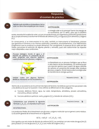 Res
al examendeí
Señalar qué ocurriría en ia biosfera si la luz
solar se viera interrumpida por dos meses:
Respuesta Correcta
JU STIFIC A C IÓ N
La energía solar es la principal fuente de energía de
un ecosistema; por lo tanto, para que la biosfera
exista, necesita de la radiación solar, ya que con ayuda de esta, los organismos autótrofos (productores
de su propio alimento) transforman el bióxido de carbono (CO )y el agua (H O) en alimentos y oxígeno
(OJ.
En consecuencia, si se interrumpiera la luz solar, también se interrumpiría la fotosíntesis, proceso
que garantiza el alimento a los mismos autótrofos y beneficia, simultáneamente, a los heterótrofos
(organismos que no producen su propio alimento). Por consiguiente, la ausencia de luz solar por dos
meses, provocaría la extinción de algunas plantas y animales, pues sólo sobrevivirían las especies
mejor adaptadas a esas condiciones.
Respuesta Correcta
JU STIFIC A C IÓ N
Proceso biológico donde el agua y el
bióxido de carbono en presencia de luz
solar, propician una reacción química,
cuyos productos son glucosa y oxígeno:
Sol
Enorgli «otar
Señalar cuáles son algunos factores
abióticos necesarios en los ecosistemas:
La fotosíntesis es un proceso biológico que se lleva
a cabo dentro de los cloroplastos. Se caracteriza por
una reacción química que, a partir de agua y bióxido
de carbono en presencia de energía solar, produce
glucosa y oxígeno. De tal manera que la energía solar
se transforma en energía química.
Respuesta Correcta b
JU STIFIC A C IÓ N
Dentro de un ecosistema se encuentran dos tipos de factores: los bióticos que son los que poseen vida
y los abióticos los que no la poseen. Estos últimos se diferencian en dos categorías.
a) Factores abióticos físicos: agua, luz solar, temperatura, atmósfera, presión atmosférica,
microclima, altitud y latitud.
b) Factores abióticos químicos: suelo,pxígeno (02) y bióxido de carbono (C0 2).
Carbohidrato que presenta la siguiente
fórmula C6/ / 120 6yes el producto principal
de la fotosíntesis.
JU STIFICA CIÓ N
Respuesta Correcta b
Los productos finales de la fotosíntesis son glucosa y oxígeno molecular que se genera como residuo.
La ecuación general de la fotosíntesis es la siguiente:
6C02+ 6H20 -> C6fíl206+6 0 j
Esto significa que seis moles de dióxido de carbono (6COJ se combinan con seis moles de agua (6H^O)
para producir un mol de glucosa (C6Hi206) y seis moles de oxígeno (60.,).
244
 