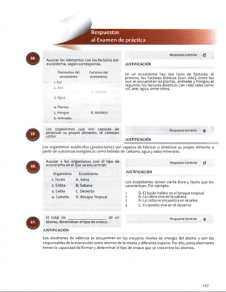 Respuestas
al Exam en de práctica
Respuesta Correcta (J
Asociar los elementos con los factores del
ecosistema, según corresponda. JU STIFIC A C IÓ N
E l e m e n t o s d e l F a c t o r e s d e l
e c o s i s t e m a e c o s i s t e m a
1. S o l
2. A ire
A . B io tic o
En un ecosistema hay dos tipos de factores: el
primero, los factores oióticos (con vida), entre los
que se encuentran las plantas, animales y hongos; el
segundo, los factores abióticos (sin vida) tales como
sol, aire, agua, entre otros.
3 . A g u a
4 . P l a n t a s
5 . H o n g o s B. A b ió tlc o
6 . A n im a le s
Los organismos que son capaces de Respuesta Correcta a
sintetizar su propio alimento, se conocen
como:
JU STIFIC A C IO N
Los organismos autótrofos (productores) son capaces de fabricar o sintetizar su propio alimento a
partir de sustancias inorgánicas como bióxido de carbono, agua y sales minerales.
Asociar a los organismos con el tipo de
ecosistema en el que se encuentran.
Organismo
1. Tucán
2. Cebra
3. Ceiba
4. Camello
Ecosistema
A. Selva
B. Sabana
C. Desierto
D. Bosque Tropical
JU STIFICA CIÓ N
Respuesta Correcta d
Los ecosistemas tienen cierta flora y fauna que los
caracterizan. Por ejemplo:
1 D. El tucán habita en el bosque tropical
2 B. La cebra vive en la sabana
3 A. La ceiba se encuentra en la selva
4 C. El camello vive en el desierto
El total de __________________ de un
átomo, determinan el tipo de enlace.
JU STIFIC A C IÓ N
Respuesta Correcta 3
Los electrones de valencia se encuentran en los mayores niveles de energía del átomo y son los
responsables de la interacción entre átomos de la misma o diferente especie. Por ello, estos electrones
tienen la capacidad de formar y determinar el tipo de enlace que se crea entre los átomos.
247
 