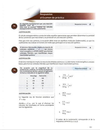 o
m
Respuestas
al Examendepráctica
Es requisito fundamental que una reacción
química esté en
para que se puedan realizar los cálculos
estequiométricos adecuadamente.
JU STIFIC A C IÓ N
Respuesta Correcta d
El cálculo estequiométrico consta de todas aquellas operaciones que permiten determinar la cantidad
de las sustancias que reaccionan y se producen en una reacción química.
Para que éste sea correcto, la ecuación debe estar en equilibrio molecular (balanceada), ya que los
coeficientes nos indican el número de moles que participan en la reacción química.
El término hibridación, implica la mezcla de Respuesta Correcta a
orbitales atómicos___ y ____ del mismo
nivel energético y estado basal, para formar
orbitales híbridos que manifiestan mayor
reactividad química.
JU STIFIC A C IÓ N
El término hibridación implica la mezcla de orbitales atómicos sy p del mismo nivel energético y estado
basal, para formar orbitales híbridos que manifiestan mayor reactividad química.
De acuerdo con la magnitud de su
aceleración, ordenar, en forma ascendente,
los movimientos de los cuerpos al aplicarles
la fuerza indicada en la siguiente tabla:
Masa(kg) Fuerza(N)
1. 50 100
2. 150 50
3- 80 320
4. 5 15
5- 20 5
JU STIFIC A C IÓ N
|
La Segunda Ley de Newton establece que |j
F — m a
donde a = F /m , por lo que al efectuar los :
cálculos, los resultados en forma ascendente i
son los siguientes.
Respuesta Correcta c
5 .
5 N
20 kg 4
-m/s
2.
50 N I ,
-------------= -m / i
150 kg 3
1. 100 N
50 kg
=2m/s2
4 .
15 N
5 kg
=3m/s2
3 .
320 N
80 kg
4 m/s2
¡ El orden de la numeración corresponde al de la
i respuesta correcta (5,2,1,4,3).
251
 