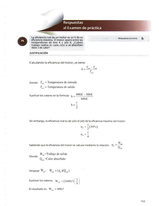 Respuestas
al Examendepráctica
La eficiencia real de un motor es 50 % de su
eficiencia máxima. El motor opera entre las
temperaturas de 600 K y 300 K. ¿Cuánto
trabajo realiza en cada ciclo si se absorben
1600 J de calor?
imm RespuestaCorrecta b
JU STIFIC A C IÓ N
Calculando la eficiencia del motor, se tiene:
T - T_ en! 1 sal
Donde: Tenl = Temperatura de entrada
Tsal - Temperatura de salida
Sustituir los valores en la fórmula: ^ 300A-
600/C
h - I
2
Sin embargo, la eficiencia real es de sólo el 50% de la eficiencia máxima del motor:
77, = ^ ( 50% )
1
tJa =T
Sabiendo que la eficiencia del motor se calcula mediante la relación: 7a
W_ V sal
Donde:
Wsal=Trabajo de salida
Qcm=Calor absorbido
Despejar Wsal: Wsal = (7A)(Qcnt)
Sustituir los valores: W „ ,= (I600./) [ T )
El resultado es: WM/ = 400.7
253
 