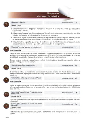 Match the columns
JU STIFIC A C IÓ N
1 B. El primer enunciado del párrafo menciona la ubicación de la compañía para la que trabaja Tim,
Sacramento, California.
2 C. La segunda línea del párrafo menciona que Tim se levanta a las seis en punto los días que debe
trabajar; por lo tanto, se infiere que él se despierta muy temprano.
3 A. Uno de los significados del verbo get es llegar; según este concepto y la segunda línea del párrafo,
en donde se menciona que Tim conduce hacia el trabajo, se infiere que lo hace en coche.
4 D. La última línea especifica que el tipo de problemas que atiende Tim son bancarios, por lo tanto,
se relaciona con el elemento 4 que habla sobre las deudas de esas personas.
The word ‘cunning’ is similar ¡n meaning to:
JU STIFIC A C IÓ N
Respuesta Correcta £
Desde el inicio, se describe a un villano perfecto lo cual ya introduce la astucia. De hecho, es posible
verificar que el resto de las opciones no se vinculan con la descripción del capitán: inocencia, torpeza y
amabilidad, ya que todas ellas son descripciones poco afines a un villano perfecto.
En este caso, el contexto ayuda al lector a inferir el significado de la palabra en cuestión o bien la
palabra por la que se pueda sustituir.
The main idea of the paragraph is:
JU STIFIC A C IÓ N
Respuesta Correcta b
El párrafo se enfoca en nombrar las bondades en el uso del sistema Info Pas: la disminución en los
tiempos de espera, la programación de una cita y el fácil acceso a él sin necesidad de ir a la oficina de
migración.
Which of the following sentences is FALSE?
JU STIFIC A C IÓ N
Respuesta Correcta d
Todas las aseveraciones son ciertas, excepto el inciso d), porque desde el inicio del texto se aclara que
el verano aún está por llegar; por lo tanto, se infiere que el anuncio fue publicado antes del inicio de
esta estación.
®
What does 'tug at his heart’ mean according Respuesta Correcta H
to the text?
JU STIFIC A C IÓ NLa frase contiene el modismo tug at, cuya traducción en sentido figurado indica como opción adecuada
el inciso d).
“Land girls” started to work on farms
because...
JU STIFIC A C IÓ N
Respuesta Correcta b
264
El texto indica que las mujeres sustituyeron a los hombres en el trabajo cuando ellos se fueron a la
guerra.
 