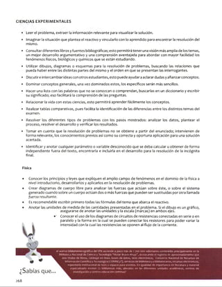CIENCIAS EXPERIM ENTALES
• Leer el problema, extraer la información relevante para visualizar la solución.
• imaginar la situación que plantea el reactivo y vincularlo con lo aprendido para encontrar la resolución del
mismo.
• Consultar diferentes libros yfuentes bibliográficas; esto permitirá tener una visión más amplia de los temas,
un mejor desarrollo argumentativo y una comprensión aventajada para abordar con mayor facilidad los
fenómenos físicos, biológicos y químicos que se están estudiando.
• Utilizar dibujos, diagramas o esquemas para la resolución de problemas, buscando las relaciones que
pueda haber entre las distintas partes del mismo y el orden en que se presentan las interrogantes.
• Discutireintercambiar ideas con otros estudiantes, esto puede ayudaraaclarardudas yafianzarconceptos.
• Dominar conceptos generales, una vez dominados estos, los específicos serán más sencillos.
• Hacer una lista con las palabras que no se conozcan o comprendan, buscarlas en un diccionario y escribir
su significado; eso facilitará la comprensión de las preguntas.
• Relacionar la vida con estas ciencias, esto permitirá aprender fácilmente los conceptos.
• Realizar tablas comparativas, pues facilita la identificación de las diferencias entre los distintos temas del
examen.
• Resolver los diferentes tipos de problemas con los pasos mostrados: analizar los datos, plantear el
proceso, resolver el desarrollo y verificar los resultados.
• Tomar en cuenta que la resolución de problemas no se obtiene a partir del enunciado; intervienen de
forma relevante, los conocimientos previos así como su correcta y oportuna aplicación para una solución
acertada.
• Identificar y anotar cualquier parámetro o variable desconocido que se deba calcular u obtener de forma
independiente fuera del texto, encontrarla e incluirla en el desarrollo para la resolución de la incógnita
final.
Física
• Conocer los principios y leyes que expliquen el amplio campo de fenómenos en el dominio de la física a
nivel introductorio, desarrollarlos y aplicarlos en la resolución de problemas.
• Crear diagramas de cuerpo libre para analizar las fuerzas que actúan sobre éste, o sobre el sistema
generado cuando sobre un cuerpo actúan dos o más fuerzas que pueden ser sustituidas por otra llamada
fuerza resultante.
Es recomendable escribir primero todas las fórmulas del tema que abarca el reactivo.
Anotar las unidades de medida de las cantidades presentadas en el problema. Si el dibujo es un gráfico,
asegurarse de anotar las unidades y la escala (marcas) en ambos ejes.
•' Conocer el uso de los diagramas de circuitos de resistencias conectadas en serie o en
paralelo y la forma en la cual se pueden conectar los resistores para poder variar la
intensidad con la cual las resistencias se oponen al flujo de la corriente.
¿Sabías que...
el acervo bibliohemerográfico del IPN asciende a poco más de 1 700 000 volúmenes contenidos principalmente en la
Biblioteca Nacional de Ciencia y Tecnología “Víctor 8ravo Ahuja”, destacando el registro de aproximadamente 450
000 títulos de libros, catálogo en línea, bases de datos, tesis electrónicas, Consorcio Nacional de Recursos de
Información Científica y Tecnológica (CONRICyT), servicios de biblioteca y a bibliotecarios, recursos electrónicos,
repositorio institucional de tesis y espacio para eventos. En igualdad de importancia en literatura y material
especializado existen 72 bibliotecas más, ubicadas en las diferentes unidades académicas, centros de
investigación y centros educación continua?
268
 