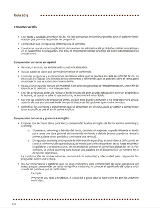 Guía 2015
COM UNICACIÓN
• Leer lenta y cuidadosamente el texto. No leer pensando en terminar pronto, sino en obtener infor­
mación que permita responder las preguntas.
• Comprobar que la respuesta obtenida sea la correcta.
• Considerar que durante la aplicación del examen de admisión está prohibido realizar anotaciones
en el cuadernillo de preguntas. Por ello, es importante utilizar una hoja de papel adicional para las
anotaciones.
Comprensión de textos en español
• Revisar, si existen, los encabezados y sub-encabezados.
• Buscar palabras clave que permitan sintetizar el contenido.
• Formular preguntas y explicaciones tentativas sobre qué se plantea en cada sección del texto. La
intención es realizar una síntesis de los elementos y referentes que se poseen sobre el tema, para
relacionar lo que se sabe con el nuevo tema.
• Realizar una segunda lectura del material. Este proceso garantiza la retroalimentación, con el fin de
identificar lo omitido o mal interpretado.
• Leer las preguntas antes de revisar el texto resulta de gran ayuda; esto puede darle un propósito a
la lectura, ya que si se sabe lo que se busca, se encontrará más rápido.
• No leer las opciones de respuesta antes, ya que esto puede confundir y no proporcionará ayuda,
además de que se consumirá más tiempo al descartar las opciones que son incorrectas.
• Identificar los ejemplos y argumentos que se presentan en el texto, pues ayudarán a comprender
ideas específicas que el autor quiere explicar.
Comprensión de textos y gramática en inglés:
• Emplear dos técnicas útiles para leer y comprender textos en inglés de forma rápida: skimming y
scanning.
o El primero, skimming o barrida del texto, consiste en explorar superficialmente el texto
para tener una idea general del contenido sin leerlo a detalle (como cuando se revisa la
primera plana de un periódico o se hojea una revista),
o El segundo, scanning o búsqueda de información específica, es una técnica útil cuando se
conoce la información que se busca, de modo que lavista escanea el texto hasta encontrar
las palabras u oraciones clave, sin necesidad de conocer el contenido global del texto. Por
ejemplo, se utiliza scanning para buscar una palabra en el diccionario o un número en el
directorio telefónico.
La combinación- de ambas técnicas, aumentará la velocidad y efectividad para responder las
preguntas sobre una lectura.
• No dar importancia a palabras que no sean relevantes para comprender las ideas generales del
texto, ya que comprender un texto no significa traducirlo, ni conocer el significado de todas y cada
una de las palabras que lo conforman.
Ejemplo:
Wbenever you read a textbook, it would be a good idea to have a felt-tip pen to underline
main ideas.
270
 