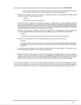 Guía 2015
No es indispensable saber exactamente que es un felt tip pen, ya que el propio texto indica
que es un tipo de pluma que sirve para subrayar, o sea un marca-textos.
• Identificar las palabras similares en español e inglés (conocidas como cognados), debido a que
ambas comparten raíces griegas y latinas.
Ejemplo:
¡mportant, experiment, solution, etc.
• Considerar que los signos de puntuación ayudan a comprender el texto, porque permiten
estructurarlo adecuadamente. Por ejemplo, el uso de paréntesis, comúnmente sugiere que el autor
presenta una definición o un ejemplo que sirve de apoyo al texto; mientras el uso de comillas indica
que el enunciado corresponde a una cita textual, o bien que la palabra entrecomillada se utiliza con
un significado diferente del que normalmente se le asigna.
• Recordar que al agregar prefijos o sufijos a una palabra, se crean palabras nuevas, por lo que
conocer el significado de los principales sufijos y prefijos ayuda a incrementar el vocabulario.
Ejemplo:
common (común); commonly (comúnmente); uncommon (no común, diferente).
• Reconocer a qué palabras se refieren los pronombres que se incluyen en el texto.
Ejemplo:
Nowadays almost everybody wants to have a pet. Pets aregood friends for children and adults.
They (pets) easily adapt to their (pets’) owners Uves. They (the owners) teach them (pets) fiow
to benave.
• Leer las preguntas después de la primera lectura del texto, para facilitar la búsqueda de la
información que se requiere durante una segunda lectura.
• Realizar lecturas de temas diversos, tales como divulgación científica, deportes, noticias, música,
cine, etc., con el fin de mejorar la lectura, el vocabulario, la identificación y el uso correcto de
algunas frases y estructuras encontradas comúnmente en inglés escrito. Actualmente, el internet
constituye un excelente recurso que se puede utilizar para encontrar información en inglés.
No todas las estrategias les convienen a todas las personas; por esto último, es recomendable practicar
cada una de las sugerencias antes presentadas durante el estudio de esta sección e identificar aquéllas
que más convengan de forma personal y se puedan implementar estratégicamente el día del examen.
271
 
