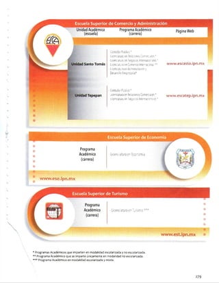 Santo Tomás
Tepepan
Escuela Superior de Comercio y Administración
Unidad Académica
(escuela)
Programa Académico
(carrera)
Página Web
■■■■■■■■■■■■¡i
- Contador Público *
- Licenciatura en Relaciones Conreóles *
- Licenciatura en Negocios Internacionales ’
- Licenciatura en Comercio Intemaccna. **
Ucenoalu'3 enAdministración y
Desarrollo Empresarial*
-Contador Público*
- Licenciatura en Relaciones Comerciales *
Licenciatura en Negocios Internacionales51
www.escasto-ipn.mx
www.escatep.ipn.mx
Escuela Superior de Turismo
Escuela Superior de Economía
Programa
Académico
(carrera)
- Licenciatura en Economía
it iiñ , «i. -• :
« www.ese.ipn.mx
Programa
Académico
(carrera)
- Licenciatura en Turismo'
www.est.ipn.mx
* Programas Académicos que imparten en modalidad escolarizada y no escolarizada.
** Programa Académico que se imparte únicamente en modalidad no escolarizada.
*** Programa Académico en modalidad escolarizada y mixta.
279
 