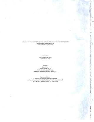 La Guía para la Preparación del Examen de Admisión al Nivel Superior2015 está dirigida a los
aspirantes que desean ingresar al
Instituto Politécnico Nacional
Ilustraciones:
123RF Royalty Free Stock
vectorizados.com
Imprime:
Global Print
Benito Coquet No. 13
Adolfo López Mateos C.P. 15670
Delegación Venustiano Carranza, México D.F.
Impreso en México
D. R. © 2014 por Instituto Politécnico Nacional
Av. Luis Enrique Erro s/n, Unidad Profesional “Adolfo López Mateos”,
Del. Gustavo A. Madero, México, D.F., C.P. 07738
 