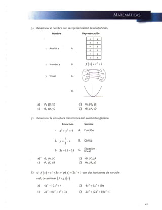 51. Relacionar el nombre con la representación de una función.
Nombre
1. A n a l í t i c a A.
2. N u m é r i c a B.
3. V is u a l C.
D.
Representación
X y
- 1 6
-1 3
0 2
1 3
2 6
/ (x) - x2+2
a) 1A, 2B, 3D
c) 1B,2D, 3C
b) 1A, 2D,3C
d) 1B, 2A, 3D
52. Relacionar la estructura matemática con su nombre general.
Estructura Nombre
1. x2+ y 2- 4 A. Función
2.
1
y = — x
' 3
B. Cónica
3- 3x + 15 = 35 C. Ecuación
lineal
a)' 1B, 2A, 3C b) 1B, 2C, 3A
c) 1A, 2C, 3B d) 1A, 2B, 3C
Si /( x ) = x2+ 3x y g { x ) = 2x2+ 1 son dos fundones de variable
real, determinar ( /°g ) ( x )
a) 4x4+1 Ox2+ 4 b) 4x4+ 6x2+ 1Ox
c) 2x4+ 6x + x + 3x d) 2x4+ 12x3+ 18x2+1
41
 