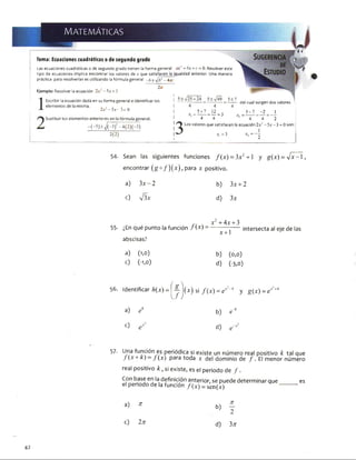 Tema: Ecuaciones cuadráticas o de segundo grado
Las ecuaciones cuadráticas o de segundo grado tienen la forma general ax1 + bx + c = 0. Resolver este
tipo de ecuaciones implica encontrar los valores de x que satisfacen la igualdad anterior. Una manera
práctica para resolverlas es utilizando la fórmula general -b ± ¡b 2 -Aa<
Ejemplo: Resolver la ecuación 2x2 -5 x = 3
Escribir la ecuación dada en su forma general e identificar los
elementos de la misma. , .
2 x '-5 x 3=0
| Sustituir los elementos anteriores en la fórmula general.
, -( - 5 ) ± J ( - 5 ) ¡ -4 ( 2 ) ( -3 )
2(2)
4
5 í Z - “ - 3
4 4
del cual surgen dos valores
5- 7 _ -2 _ 1
2 “ 4 " 4 “ 2
Los valores que satisfacen la ecuación2x2 -5 .v -3 = Oson:
I 1
* ,= 3 x> = ~ 2
54- Sean las siguientes funciones f(x ) = 3x2+ l y g(x) = y / x - l ,
encontrar (go/) ( * ) , para x positivo.
a) 3x -2 b) 3x + 2
c) V 3x d) 3x
55- ¿En qué punto la función / (*) =
abscisas?
a) (1,0)
c) (-1,0)
x' + 4x + 3
x + 1
intersecta al eje de las
b) (o,o)
d) (-3,0)
í 
8
56. Identificar h(x)= ^ (x) si f(x) = e?~A y g(x) = ex‘
y
+4
a) e8 b) e-8
0
l
"O
57- Una función es periódica si existe un número real positivo k tal que
J (x + k) - j (x) para toda x del dominio de / . El menor número
real positivo k , si existe, es el periodo de / .
Con base en la definición anterior, se puede determinar que es
el periodo de la función /(* ) - sen(x) ------------
a) n
b)
71
2
c) 2 n
d) 3n
42
 