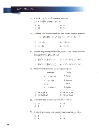 : : ' •
W mMmé
62. Si x = 4, y = - 2, z = 5 el valor de la función
f(x ,y ,z) = (3-x yz) + (2 -xyz) <es:
a) 45 b) 65
<0 75 d) 85
63. ¿Cuál es el valor del polinomio P que hace cierta la siguiente igualdad?
3x - 12x + [3x - 2y - P - 2xJ- i5^}-17 = 5x + 3y -17
a) - 5x + 4y b) - 5x -4 y
c) 5x + 4y d) 5x - 4 y
64. Expresar el siguiente polinomio ^(x, y) = 9x4- 4>’4como el producto
de dos polinomios Q(x,y)R(x,y)
a) (lx 2+ 2y ‘ )(2y 2- 3xb) (3x2+ 2y 2)(2y 2+ 3x2)
c) (3x2- 2y 2)(3x2- 2y 2) d) (3x2+ 2y 2)(3x2- 2y 2)
65. Relacionar cada polinomio con su respectivo grado.
Polinomio Grado
1. x2+ x -1 0 A. Primer
2. 4x 3+ 3x B.Segundo
3. x C. Tercer
4. x 4+ 3x -7 D. Cuarto
a) IB, 2C,3A,4D b) 1B,2D, 3C, 4A
c) 1C, 2B, 3D, 4A d) 1C, 2A, 3B, 4D
66. El resultado de la ecuación exponencial 2" =16 es:
a) -4 b) -2
c) 2 d) 4
67. El valor de la incógnita en la ecuación logarítmica log, x = 2 es:
a) 2 b) 4
c) 8 d) 16
44
 