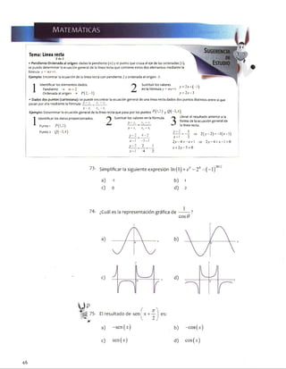 MATEMÁTICAS JBm m :r'/ ■>
Tema: Línea recta
2 de 3
•Pendiente-Ordenada al origen: dadas la pendiente (m) y el punto que cruza al eje de las ordenadas (6),
se puede determinar la ecuación general de la linea recta que contiene estos dos elementos mediante la
fórmula y = mx+b.
Ejemplo: Encontrar la ecuación de la línea recta con pendiente 2 y ordenada al origen -3.
1 Identificar los elementos dados.
Pendiente -* m = 2
Ordenada al origen —> P ( 2 ,-3 )
Sustituir los valores
en la fórmula y = mx+b
y = 2 x + (-3 )
y = 2 x -3
•Dados dos puntos (cartesiana): se puede encontrar la ecuación general de una linea recta dados dos puntos distintos entre sí que
pasan por ella mediante la fórmula _ -v: ~>'i.
x -x , jr2—jt.
Ejemplo: Determinar la ecuación general de la línea recta que pasa por los puntos M*>2) y Q( "3,4)
1
Identificar los datos proporcionados. Sustituir los valores en la fórmula.
Punto 1
Punto 2
y->
x -x ,
y-2
j c - I
I _ .v2y, - y,
y
X -
X, - 2'j
4 -2
-3-I
2_ _
-4 ~
Llevar el resultado anterior a la
forma de la ecuación general de
la línea recta.
* = f ~ i -
x-1 2
2 y - 4 = -x +  :
* + 2 y -5 = 0
2(>’ 2)= 1(jc 1)
;> 2 y -4 + a :-l = 0
73- Simplificar la siguiente expresión ln(l) + e ° - 2o- ( - 1)"°'’
a) -1 b) 1
c) o d) 2
7T
El r e s u l t a d o d e s e n | x + —
2
e s :
a) -sen(x) b) -eos
c) sen(.v) d) cos(:
46
 