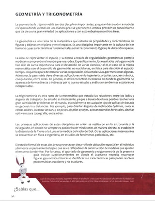 GEOMETRÍA Y TRIGONOMETRÍA
La geometría y la trigonometría son dos disciplinas importantes, ya que ambas ayudan a modelar
el espacio donde vivimos de una manera precisa y pertinente. Ambas proveen de conocimiento
que da pie a una gran variedad de aplicaciones y con esto robustecen a otras áreas.
La geometría es una rama de la matemática que estudia las propiedades y características de
figuras y objetos en el plano y en el espacio. Es una disciplina importante en la cultura del ser
humano cuyas características fundamentales son el razonamiento lógico y la ubicación espacial.
La idea de representar el espacio y su forma a través de regularidades geométricas permite
modelar y comprender el mundo que nos rodea. Específicamente, los resultados de la geometría
han sido de suma importancia para el desarrollo de varias ciencias, tal es el caso de la misma
matemática con el desarrollo de geometrías no euclidianas, en física para describir el espacio-
tiempo, en química para determinar varias propiedades de las moléculas, por mencionar algunas.
Asimismo, la geometría tiene diversas aplicaciones en la ingeniería, arquitectura, aeronáutica,
computación, entre otras. En general, es difícil encontrar escenarios en donde la geometría no
aparezca de forma directa o indirecta pór lo que su estudio y análisis en ambientes escolares es
indispensable.
La trigonometría es otra rama de la matemática que estudia las relaciones entre los lados y
ángulos de triángulos. Su estudio es interesante, ya que a través de ella es posible resolver una
gran cantidad de problemas en el mundo, especialmente en cualquier tipo de aplicación basada
en geometría y distancias. Por ejemplo, para diseñar ángulos de inclinación óptimos, colocar
celdas solares, localizar un banco de peces, diseñar aviones, avistar incendios forestales, diseñar
software para topografía, entre otras.
Las primeras aplicaciones de estas disciplinas en unión se realizaron en la astronomía y la
navegación, en donde no siempre es posible hacer mediciones de manera directa, ni establecer
la distancia de la Tierra a la Luna o la medida del radio del Sol. Otras aplicaciones interesantes
se encuentran en física, e ingeniería, en estudios de fenómenos periódicos, etc.
El estudio formal de estas dos áreas proyecta un desarrollo de ubicación espacial en el individuo
y fomenta un pensamiento lógico que se ve reflejado en la construcción de modelos que ajustan
el entorno donde vive. Por lo tanto, el apartado de geometría y trigonometría de la presente
guía incluye cuestionamientos en donde el aspirante necesita reconocer
figuras geométricas básicas e identificar sus características para poder resolver
problemáticas escolares y no escolares.
*3?
Juan de Dios Bátiz Paredes, ingeniero militar de profesión y educador fue declarado oficialmente fundador del
Instituto Politécnico Nacional en el año 1940 junto con el Cral. Lázaro Cárdenas y el Lie. Cotízalo Vázquez Vela?
¿Sabías que...
50
 