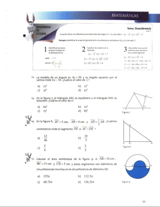 Tema: Circunferencia
2 de 2
Ecuación de la circunferencia centrada fuera del origen (Y* , k) y de radio r. ( * -/) ) ’ + ( y - k) = r
Ejemplo: Identificar la ecuación general de la circunferencia centrada en C(4,-5) y de radio 2.
Identificar los datos
proporcionados en
el planteamiento.
radio r = 2
centro C
J Sustituir los valores en la
^ fórmula.
( x - h f + ( y - k f = r
( x - ^ + ( y -( -5 ) ) 2 = ( 2 /
( x -4 ) 2+ (y + 5)2 = 4
3
Desarrollar la ecuación
anterior para llevarla a
la ecuación general.
( * -4 ) : + ( v + 5)2 = 4
j e 2 - 8 . v + 16 + y 2 + lO y+ 25 = 4
x2 + y 2- 8* + I0v + 41 =4
x2 + y 2 - 8,t+ 10 y -3 7 = 0
12. La medida de un ángulo es 4x + 20 y su ángulo opuesto por el
vértice mide 6x - 34. ¿Cuál es el valor de x ?
a) 22°
c) 37°
b) 27°
d) 52o
13-
g É 14.
En la figura 7, el triángulo ABC es equilátero y el triángulo BDC es
isósceles. ¿Cuál es el valor dex?
a) 60o
c) 75°
b) 70o
d) 85o
1
En la figura 8, AC = 5 cm, AB = 4 cm y AD =- A B ■ ¿Cuántos
3
centímetros mide el segmento DE si ACDE ?
f i 5.
a)
12
b)
10
40 3
c)
5
d)
5
4 3
Calcular el área sombreada de la figura 9, si A £ = 10cm;
BC = 15 cm y CD = 5 cm y estos segmentos son diámetros de
circunferencias inscritas en la circunferencia de diámetro AD.
a) 125/r b) 112.5n
c) 68.757T d) 156.25^
c
Figura 7
Figura 8
Figura g
53
 