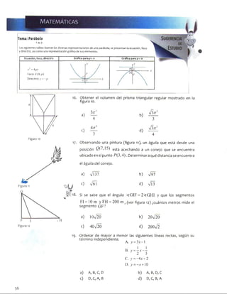 Tema: Parábola
1 de 3
Las siguientes tablas ilustran las diversas representaciones de una parábola; se presentan la ecuación, foco
y directriz, así como una representación gráfica de sus elementos.
Ecuación, foco, directriz
x2 = 4 py
Foco: F(0.p)
Directriz:;;' = - p
Gráfica para p > o Gráfica para p < o
H
Figura 10
17-
Obtener el volumen del prisma triangular regular mostrado en la
figura 10.
. 3
a) 4
b)
V3^ 3
3
. Anl
c) 3
d)
4
Observando una pintura (figura 11), un águila que está desde una
posición 2 (7,15) est¿ acechando a un conejo que se encuentra
ubicado en el punto P(3,4) .Determinaraqué distancia se encuentra
el águila del conejo.
a) V l37 b) V97
c) V ól d)
Si se sabe que el ángulo < G IF = 2< G H I y que los segmentos
FI = 10 m y FH = 200 m f (ver figura 12) ¿cuántos metros mide el
segmento GF ?
a) IOn/20 b) 20V 20
c) 40V 20 d) 200V 2
19- Ordenar de mayor a menor las siguientes
término independiente.
K A. y = 3x - l
B. y = - x - -
2 3
C. y ——Ax + 2
D. >’= -x + 10
a) A, B, C, D b) A, B, D, C
c) D, C, A, B d) D, C, B, A
56
 