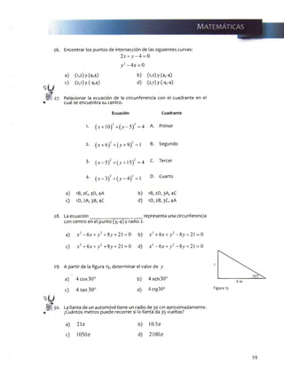 26. Encontrar los puntos de intersección de las siguientes curvas:
2x + y - A - 0
y 2- 4x - 0
a) 0,2) y(4,4) b) (1,2) y(4,-4)
0 (2,1) y (-4,4) d) (2,1) y(-4,-4)
27. Relacionar la ecuación de la circunferencia con el cuadrante en el
* cual se encuentra su centro.
Ecuación Cuadrante
1. (x + 10)2+ ( v - 5)2 =4 A. Primer
2. (x + 6)" + (^ + 9)“=1 B. Segundo
3- ( x - 5)2+(jy + 15)2=4 C. Tercer
4- ( x - 3)2+ ( ^ - 4)2 =1 D. Cuarto
2C, 3D, 4A b) 1B, 2D, 3A, 4C
c) 1D,2A,3B,4C
28. La ecuación
d) 1D, 2B,3C,4A
_ representa una circunferencia
con centro en el punto (3,-4) yradio 2.
a) x2- 6x + y 2 +&y+ 2 =0 b) x2+ 6x + y 2- S y + 2 = 0
c) x2+ 6x + y 2+8>’+ 21 = 0 d) x2-6 x + _y2-8 > ,+ 21 = 0
29. A partir de la figura 15, determinar el valor de y
a) 4 eos 30° b) 4 sen30‘
c) 4 tan 30° d) 4 ctg30°
M 30. La llanta de un automóvil tiene un radio de 30 cm aproximadamente.
, ¿Cuántos metros puede recorrer si la llanta da 35 vueltas?
a) 21n b) 10.5tt
c) 1050tt d) 21OOtt
y
Figura
 