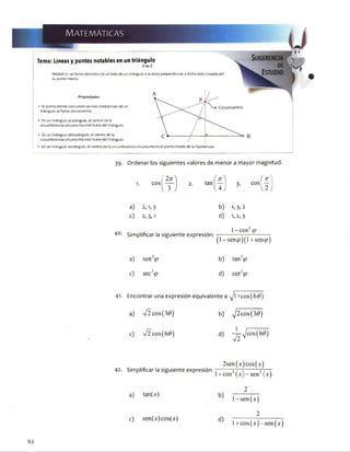 MATEMÁTICAS
Tema: Líneas y puntos notables en un triángulo
Mediatríz: se llama mediatriz de un lado de un triángulo ala recta perpendicular a dicho lado trazada por
su punto medio.
Propiedades: ^ *
■ El punto donde concurren las tres mediatrices de un
triángulo se llama circuncentro.
 - - / l ^
 / 1
■ En un triángulo acutángulo, el centro de la
circunferencia circunscrita está fuera del triángulo.
 / ¡
■ En un triángulo obtusángulo, el centro de la
c ---------í -----i3-
Circuncentro
circunferencia circunscrita está fuera del triángulo. /
* En un triángulo rectángulo, el centro de la circunferencia circunscrita es el punto medio de la hipotenusa.
39. Ordenar los siguientes valores de menor a mayor magnitud.
f 2x 
1. eos — 2. tan
V 3 J U J
f ^3. eos —
3 { 2 )
a) 2,1,3 b) 1. 3,2
c) 2, 3,1 d) 1,2,3
Simplificar la siguiente expresión:
1 - eos2<p
O - sen#?)(1 + sen49)
a) senV b) tan2<p
c) sec2<p d) cotl(p
Encontrar una expresión equivalente a ^ l+ co s^ # )
a) V 2 cos(30) b) y¡2cos(3d)
c) V 2 cos(6<9) d) ~J^>]cos{6@)
42. Simplificar la siguiente expresión
2sen(x]|cos|w
1+ cos21 1—sen2jW
a) tan(x)
c) sen(x)cos(x)
2
l-sen(x)
_______ 2_______
^ l + cos(x)-sen(x)
62
 