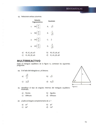 43- Relacionar ambas columnas.
Relación
Trigonométrica
Resultado
1. sec
íf] A.
l 3 )
' it ^ 1
2. tan
J j
v. 3>
B.
3- CSC C. 2
' n ' 2
4- cot
J j
D.
a) 1B, 2C, 3A, 4D b) 1B,2D, 3A, 4C
c) 1C, 2B, 3D, 4A d) 1C, 2A, 3D, 4B
MULTIRREACTIVO
Dado el triángulo equilátero de la figura 17, contestar
preguntas.
44. Si el lado del triángulo es 2, el área es:
a)
V 3
2
b)
c) 2V 3 d) 4V3
45. Identificar el tipo de ángulos internos del triángulo equilátero
mostrado.
a) _ Rectos b) Agudos
c) Oblicuos d) Obtusos
46. ¿Cuál es el ángulo complementario de a ?
a) 20o b) 30o
c) 90o d) 120o
Figura 17
63
 