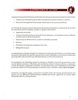 II. ESTRUCTURA DE LA GUIA
Laguía para la preparación del Examen deAdmisión al Nivel Superiortiene dos propósitosfundamentales:
• Proporcionar información puntual sobre el estudio de los temas incluidos en el mismo.
• Mostrar de forma general la información relacionada con el proceso de admisión.
El contenido de esta guía incluye la descripción del Examen de Admisión, la presentación de las áreas
de conocimiento que lo componen, aunado a la siguiente información:
• Sugerencias de estudio
• Examen de práctica (incluye el desarrollo de las respuestas y recomendaciones que se deberán
considerar para el día de la aplicación).
• Aspectos que se deben tomar en cuenta en la decisión vocacional
• Ejercicios
• Descripción los programas académicos (carreras)
• Bibliografía de apoyo
Los ejercicios que componen esta guía son similares a los del Examen de Admisión, el cual abarca áreas
clave para el desempeño del aspirante, pues permiten evaluar habilidades y conocimientos sustanciales
para responder a las situaciones que enfrentará durante su formación profesional.
Se recomienda a los interesados resolver los ejercicios e identificar el nivel de conocimientos y en el
caso de detectar carencias o dificultades para resolverlos, dedicar el tiempo suficiente y subsanarlas
a través del estudio y preparación constantes. Es importante aclarar que la bibliografía recomendada
en este documento no es la única base para el examen; como su nombre lo indica, sólo es de apoyo.
Finalmente a lo largo de la guía, se encuentra la mascota oficial del Instituto (burrita blanca), ésta
aparece con -tres diferentes representaciones utilizadas para indicar sugerencias de estudio, datos
interesantes del IPN y retos de estudio.
7
 