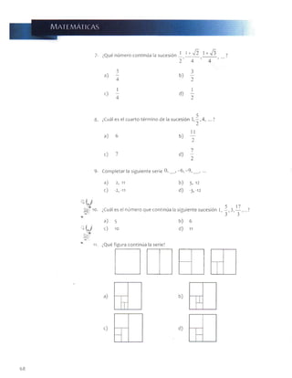 m atem áticas
Qué número continúa la sucesión
1 1 + V 2 1 + 7 3
2 4 ’ 4
3 3
a) 7 b)
4 2
« i
d)
1
2
8. ¿Cuál es el cuarto térm ino de la sucesión 1, —, 4 , ...?
2
a) 6 b)
c) 7 d)
7
2
9- Com pletar la siguiente serie 0. __, -6 , - 9, __ ,
a) 2, 11
c) -2,-11
b) 3, 12
d) -3,-12
||i 10. ¿Cuál es el número que continúa la siguiente sucesión 1, 3, — ,. 7
5 3 17
3 ’ ’ 3
a) 3
T L j c) 10
b) 6
d) 11
11. ¿Qué figura continúa la serie?
68
 