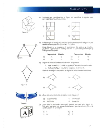 MATEMATICAS
17- T o m a n d o e n c o n s i d e r a c i ó n la f i g u r a 1 8 , i d e n t i f i c a r la o p c i ó n q u e
c o r r e s p o n d e a l a v i s t a s u p e r i o r .
1 8 . P a r a d i b u j a r u n t r i á n g u l o c o m o l o s q u e s e m u e s t r a n e n la f i g u r a 1 9 , s e
n e c e s i t a n 3 s e g m e n t o s d e r e c t a y 3 c í r c u l o s .
P a r a d i b u j a r 2 , s e r e q u i e r e n 3 s e g m e n t o s d e r e c t a y 4 c í r c u l o s .
¿ C u á n t o s s e g m e n t o s d e r e c t a y c í r c u l o s s e u t i l i z a r á n p a r a d i b u j a r 9
t r i á n g u l o s c o l i n e a l e s ?
Segmentos Círculos Segmentos Círculos
a) 15 9 b ) 17 10
c) 1 9 11 d ) 21 13
S e g u i r l a s i n s t r u c c i o n e s c o n s i d e r a n d o la f i g u r a 2 0 .
1. F i j a r e l v é r t i c e D y r o t a r la f i g u r a 9 0 ° e n s e n t i d o a n t i h o r a r i o .
2. R e f l e j a r la f i g u r a r e s u l t a n t e r e s p e c t o a l v é r t i c e B .
I d e n t i f i c a r la f i g u r a r e s u l t a n t e a l s e g u i r l a s i n d i c a c i o n e s a n t e r i o r e s .
Figura 20
Figura 22
0 d)
2 0 . ¿ Q u é ú n i c o m o v i m i e n t o s e r e a l i z ó e n l a f i g u r a 21?
a ) E s c a l a m i e n t o b ) T r a s l a c i ó n
c ) R e f l e x i ó n d ) R o t a c i ó n
21. ¿ Q u é l e t r a s e e n c u e n t r a e n la c a r a i n f e r i o r d e l c u b o d e la f i g u r a 2 2 ,
s i l a l e t r a q u e e s t á a la i z q u i e r d a d e l a c a r a q u e t i e n e la l e t r a A e s la
c o n t i n u a c i ó n d e la l e t r a C?
a ) F b ) E
c ) D d ) C
71
 