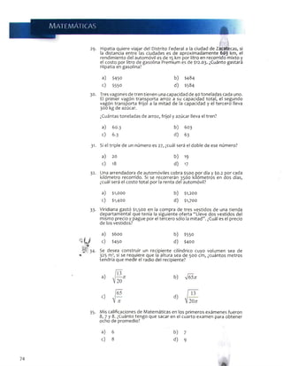 29- Hipatia quiere viajar del Distrito Federal a la ciudad de Zacatecas, si
la distancia entre las ciudades es de aproximadamente 603 km, el
rendimiento del automóvil es de 15 km por litro en recorrido mixto y
el costo por litro de gasolina Premium es de $12.03. ¿Cuánto gastará
Hipatia en gasolina?
a) $450 b) $484
c) $550 d) $584
30. Tres vagones de tren tienen una capacidad de 40 toneladas cada uno.
El primer vagón transporta arroz a su capacidad total, el segundo
vagón transporta frijol a la mitad de la capacidad y el tercero lleva
300 kg de azúcar.
¿Cuántas toneladas de arroz, frijol y azúcar lleva el tren?
a) 60.3 b) 603
c) 6.3 d) 63
31. Si el triple de un número es 27, ¿cuál será el doble de ese número?
a) 20 b) 19
c) 18 d) 17
32. Una arrendadora de automóviles cobra $500 por día y $0.2 por cada
kilómetro recorrido. Si se recorrerán 3500 kilómetros en dos días,
¿cuál será el costo total por la renta del automóvil?
a) $1,000 b) $1,200
c) $1,400 d) $1,700
33. Viridiana gastó $1,500 en la compra de tres vestidos de una tienda
departamental que tenía la siguiente oferta “Lleve dos vestidos del
mismo precio y pague por el tercero sólo la mitad”. ¿Cuál es el precio
de los vestidos?
a) $600 b) $550
c) $450 d) $400
H 34. Se desea construir un recipiente cilindrico cuyo volumen sea de
«■ 325 m3, si se reauiere que la altura sea de 500 cm, ¿cuántos metros
tendría que medir el radio del recipiente?
b) Vó5;r
c)
35. Mis calificaciones de Matemáticas en los primeros exámenes fueron
8, 7 y 8. ¿Cuánto tengo que sacar en el cuarto examen para obtener
ocho de promedio?
a) 6 b) 7
c) 8 d) 9
74
 