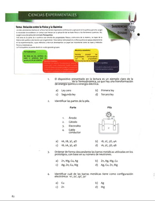 Tema: Relación entre la Física y la Química
Los descubrimientos hechos en la física han tenido importante confirmación y aplicación en la química; por ello, surgió
la necesidad de establecer un campo que tratase de la aplicación de las leyes físicas a los fenómenos químicos. Así,
surgió nueva disciplina denominada Fisicoquímica.
Esta área es la parte de la química que estudia las propiedades físicas y estructura de la materia, las leyes de la
interacción química y las teorías que lasgobiernan. Para realizar este propósito, la fisicoquímica se apoya ampliamente
en la experimentación, cuyos métodos y técnicas desempeñan un papel tan importante como las leyes y métodos
físicos y matemáticos.
La Fisicoquímica se puede dividir en cuatro grandes grupos:
Mecánica estadística
Termodinámi
iuiu> de
que se
producen en un sistema.
Química Cuántica
Describe el sistema microscópico (átomo y
molécula), como elementos fundamentales,
con lafinalidad depoderpredecir, empleando
la mecácnica cuántica, el comportamiento oe
los enlates químicos y laespectroscopia.
Permite enlazar las
propiedades microscópicas
con las propiedades
.macroscópicas de los sltemas
Cinética química
Estudia la velocidad con que ei
sistema químico cambia.
1. El dispositivo presentado en la lectura es un ejemplo claro de la
______ de la Termodinámica, ya que hay una transformación
de energía quimlca a energía eléctrica.
b) Primera ley
d) Tercera ley
2. Identificar las partes de la pila.
a) Ley cero
c) Segunda ley
Parte
1. Ánodo
2. Cátodo
3- Electrolito
4- Cable
conductor
Pila
a) 1A, 2B, 3C, 4D
c) 1B, 2A,3C,4D
b) 1B,2C, 3D,4A
d) 1A, 2C, 3D, 4B
3. Ordenar de forma descendente las barras metálicas utilizadas en los
prototipos, con base en su número de neutrones.
a) Zn, Mg, Cu, Ag
c) Ag, Zn, Cu, Mg
b) Zn, Ag, Mg, Cu
d) Ag, Cu, Zn, Mg
4. Identificar cuál de las barras metálicas tiene como configuración
electrónica: is2, 2s2*, 2p6, 3S2
a) Cu b) Ag
c) Zn d) Mg
82
 