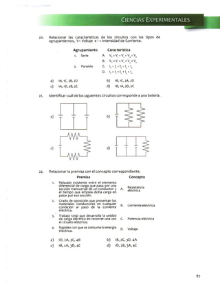20. Relacionar las características de los circuitos con los tipos de
agrupamientos, V= Voltaje e I = Intensidad de Corriente.
Agrupamiento
1. S e r i e
2. P a r a l e l o
Característica
A . W V = V 3 = V
B. V = V + V + V + VT 1 2 3 n
C- ,T = ' 1 = U = l3 = ln
D. IT , | 1 + I2 + Ij + In
a ) 1A, 1C, 2B , 2D
c ) 1A, 1D, 2B , 2C
b ) 1B, 1 C ,2 A , 2 D
d ) 1B, 1A, 2 D , 2C
21. Identificar cuál de los siguientes circuitos corresponde a una batería.
22. Relacionar la premisa con el concepto correspondiente.
Premisa Concepto
R e l a c i ó n e x i s t e n t e e n t r e e l e l e m e n t o
d i f e r e n c i a l d e c a r g a q u e p a s a p o r u n a
s e c c i ó n t r a n s v e r s a l d e u n c o n d u c t o r y
e l t i e m p o q u e e m p l e a d i c h a c a r g a e n
p a s a r p o r e s a s e c c i ó n .
A.
R e s i s t e n c i a
e l é c t r i c a
G r a d o d e o p o s i c i ó n q u e p r e s e n t a n lo s
m a t e r i a l e s c o n d u c t o r e s e n c u a l q u i e r
c o n d i c i ó n al p a s o d e la c o r r i e n t e
e l é c t r i c a .
B. C o r r i e n t e e l é c t r i c a
T r a b a j o t o t a l q u e d e s a r r o l l a la u n i d a d
d e c a r g a e l é c t r i c a e n r e c o r r e r u n a v e z
e l c i r c u i t o e l é c t r i c o .
C. P o t e n c i a e l é c t r i c a
R a p i d e z c o n q u e s e c o n s u m e la e n e r g í a
e l é c t r i c a .
D. V o l t a j e
a) 1D, 2A, 3C, 4B
c) 1B,2A,3D,4C
b) 1B, 2C,3D, 4A
d) 1D,2B,3A,4C
87
 