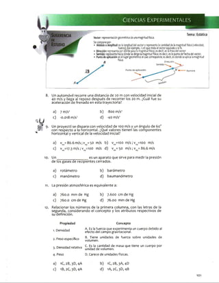 Vector: representación geométrica de una magnitud física.
Se compone por:
Tema: Estática
'elocidad,
11 c c u c n i. i c p i C P U ico p u i u u i iu c p a o a ia 11 ia g i u tu u no n-a, c j u tv .ii , u i a 111 it a u u v c c v u i.
Sentido: representa hacia dónde sedirigela magnitudfísica; es decir, es la punta deflecha del vector.
Punto de aplicación: es el lugargeométrico al que corresponde; esdecir, es donde seaplica lamagnitud
física.f f Dirección
AB Nombre
8. Un automóvil recorre una distancia de 20 m con velocidad inicial de
40 m/s y llega al reposo después de recorrer los 20 m. ¿Cuál fue su
aceleración de frenado en esta trayectoria?
a) 7 m/s2 b) -800 m/s2
c) -0.018 m/s2 d) -40 m/s2
Un proyectil se dispara con velocidad de 100 m/s y un ángulo de 60o
con respecto a la horizontal. ¿Qué valores tienen las componentes
horizontal y vertical de la velocidad inicial?
a) vox= 86.6 m/s;voy= 50 m/s b) v ox=100 m/s;voy=ioo m/s
0 vox=17-3 m/s; voy=ioo m/s d) vox= 50 m/s; voy= 86.6 m/s
10. Un_______________ es un aparato que sirve para medir la presión
de los gases de recipientes cerrados.
a) rotámetro b) barómetro
c) manómetro d) baumanómetro
11. La presión atmosférica es equivalente a:
a) 760.0 mm de Hg b) 7.600 cm de Hg
c) 760.0 cm de Hg d) 76.00 mm de Hg
12. Relacionar los números de la primera columna, con las letras de la
segunda, considerando el concepto y los atributos respectivos de
su definición.
Propiedad Concepto
1. D e n s i d a d
2. P e s o e s p e c í f i c o
A . Es la f u e r z a q u e e x p e r i m e n t a u n c u e r p o d e b i d o al
e f e c t o d e l c a m p o g r a v i t a c i o n a l .
B. T i e n e u n i d a d e s d e f u e r z a s o b r e u n i d a d e s d e
v o l u m e n .
3. D e n s i d a d r e l a t i v a
C. Es la c a n t i d a d d e m a s a q u e t i e n e u n c u e r p o p o r
u n i d a d d e v o l u m e n .
4 . P e s o D. C a r e c e d e u n i d a d e s f í s i c a s .
a)
0
1C, 2B,3D,4A
1B, 2C, 3D, 4A
b) 1C, 2B, 3A, 4D
d) 1A, 2C, 3D, 4B
101
 