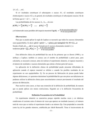 - 11 -
{e1, e2,…, en}.
Si n1 resultados constituyen el subconjunto o suceso A1, n2 resultados constituyen
elsubconjunto o suceso A2 y, en general, nk resultados constituyen el subconjunto osuceso Ak de
tal forma que:n1 + n2 +... + nk = n
Las probabilidades de los sucesos A1, A2,...,An son:
……
y el númerode casos posibles del espacio muestral E.
Observaciones
Para que se pueda aplicar la regla de Laplace es necesario que todos los sucesos elementales
sean equiprobables. Es decir: p(e1) = p(e2) = ... = p(en) y por tantop(ei)=1/n ∀ i=1,2,...,n
Siendo A={e1, e2, ... , ek} el suceso formado por k sucesos elementales siendo k ≤ n
tendremos:p(A) =
Esta definición clásica de probabilidad fue una de las primeras que se dieron (1900) y se
atribuye a Laplace; también se conoce con el nombre de probabilidad a priori pues, para
calcularla, es necesario conocer, antes de realizar el experimento aleatorio, el espacio muestral y
el número de resultados o sucesos elementales que entran a formar parte del suceso.
La aplicación de la definición clásica de probabilidad puede presentar dificultades de
aplicación cuando el espacio muestral es infinito o cuando los posibles resultados de un
experimento no son equiprobables. Ej: En un proceso de fabricación de piezas puede haber
algunas defectuosas y si queremos determinar la probabilidad de que una pieza sea defectuosa no
podemos utilizar la definición clásica pues necesitaríamos conocer previamente el resultado del
proceso de fabricación.
Para resolver estos casos, se hace una extensión de la definición de probabilidad, de manera
que se pueda aplicar con menos restricciones, llegando así a la definición frecuentista de
probabilidad.
Definición Frecuentista de la Probabilidad
Un experimento aleatorio se caracteriza porque repetido muchas veces y en idénticas
condiciones el cociente entre el número de veces que aparece un resultado (suceso) y el número
total de veces que se realiza el experimento tiende a un número fijo. Esta propiedad es conocida
como ley de los grandes números, establecida por Jakob Bernouilli. Tiene el inconveniente de
 