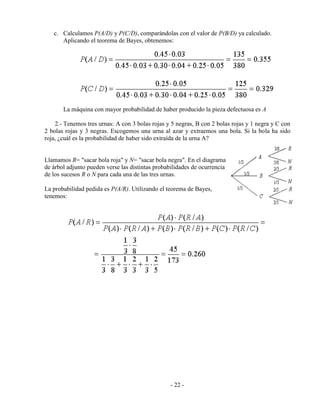 - 22 -
c. Calculamos P(A/D) y P(C/D), comparándolas con el valor de P(B/D) ya calculado.
Aplicando el teorema de Bayes, obtenemos:
La máquina con mayor probabilidad de haber producido la pieza defectuosa es A
2.- Tenemos tres urnas: A con 3 bolas rojas y 5 negras, B con 2 bolas rojas y 1 negra y C con
2 bolas rojas y 3 negras. Escogemos una urna al azar y extraemos una bola. Si la bola ha sido
roja, ¿cuál es la probabilidad de haber sido extraída de la urna A?
Llamamos R= "sacar bola roja" y N= "sacar bola negra". En el diagrama
de árbol adjunto pueden verse las distintas probabilidades de ocurrencia
de los sucesos R o N para cada una de las tres urnas.
La probabilidad pedida es P(A/R). Utilizando el teorema de Bayes,
tenemos:
 
