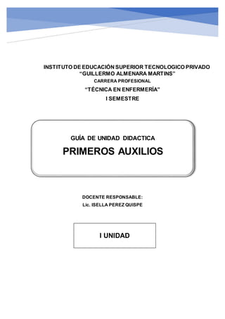 I SEMESTRE UNIDAD DIDACTICA
ENFERMERIATECNICA PRIMEROS AUXILIOS
GUÍA DE UNIDAD DIDACTICA
PRIMEROS AUXILIOS
CARRERA PROFESIONAL
“TÉCNICA EN ENFERMERÍA”
I SEMESTRE
INSTITUTO DE EDUCACIÓN SUPERIOR TECNOLOGICO PRIVADO
“GUILLERMO ALMENARA MARTINS”
DOCENTE RESPONSABLE:
Lic. ISELLA PEREZ QUISPE
I UNIDAD
 