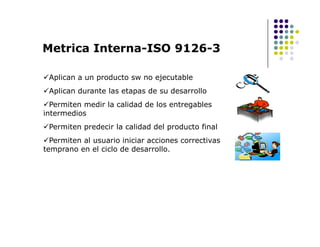 Aplican a un producto sw no ejecutable
Aplican durante las etapas de su desarrollo
Permiten medir la calidad de los entregables
intermedios
Permiten predecir la calidad del producto final
Metrica Interna-ISO 9126-3
Permiten predecir la calidad del producto final
Permiten al usuario iniciar acciones correctivas
temprano en el ciclo de desarrollo.
 