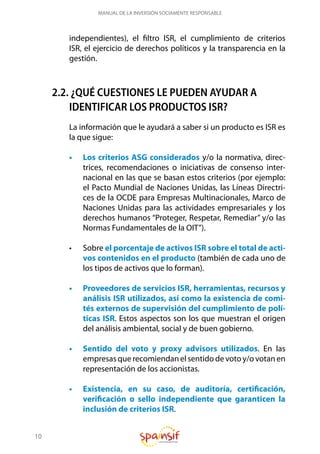 10
MANUAL DE LA INVERSIÓN SOCIAMENTE RESPONSABLE
independientes), el filtro ISR, el cumplimiento de criterios
ISR, el ejercicio de derechos políticos y la transparencia en la
gestión.
2.2. ¿QUÉ CUESTIONES LE PUEDEN AYUDAR A
IDENTIFICAR LOS PRODUCTOS ISR?
La información que le ayudará a saber si un producto es ISR es
la que sigue:
•	 Los criterios ASG considerados y/o la normativa, direc-
trices, recomendaciones o iniciativas de consenso inter-
nacional en las que se basan estos criterios (por ejemplo:
el Pacto Mundial de Naciones Unidas, las Líneas Directri-
ces de la OCDE para Empresas Multinacionales, Marco de
Naciones Unidas para las actividades empresariales y los
derechos humanos “Proteger, Respetar, Remediar” y/o las
Normas Fundamentales de la OIT”).
•	 Sobre el porcentaje de activos ISR sobre el total de acti-
vos contenidos en el producto (también de cada uno de
los tipos de activos que lo forman).
•	 Proveedores de servicios ISR, herramientas, recursos y
análisis ISR utilizados, así como la existencia de comi-
tés externos de supervisión del cumplimiento de polí-
ticas ISR. Estos aspectos son los que muestran el origen
del análisis ambiental, social y de buen gobierno.
•	 Sentido del voto y proxy advisors utilizados. En las
empresas que recomiendan el sentido de voto y/o votan en
representación de los accionistas.
•	 Existencia, en su caso, de auditoría, certificación,
verificación o sello independiente que garanticen la
inclusión de criterios ISR.
 