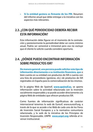 11
MANUAL DE LA INVERSIÓN SOCIAMENTE RESPONSABLE
•	 Si la entidad gestora es firmante de los PRI. Resumen
del informe anual que debe entregar a la iniciativa con los
aspectos más relevantes.
2.3. ¿CON QUÉ PERIODICIDAD DEBERÍA RECIBIR
ESTA INFORMACIÓN?
Esta información debe figurar en el momento de la contrata-
ción y posteriormente la periodicidad debe ser como mínimo
anual. Podría ser semestral o trimestral pero eso no excluye
que el cliente lo solicite cuando considere oportuno.
2.4. ¿DÓNDE PUEDO ENCONTRAR INFORMACIÓN
SOBRE PRODUCTOS ISR?
De manera general, una persona puede solicitar este tipo de
información directamente a su institución financiera, que o
bien cuenta en su entidad con productos de ISR o cuenta con
una lista de proveedores (gestoras, etc.) de productos de ISR
registrados en España para la comercialización de los mismos.
En la página Web de Spainsif, www.spainsif.es, se aporta
información sobre la actividad relacionada con la inversión
socialmente responsable y se puede acceder directamente a la
página Web de entidades que ofrecen productos ISR.
Como fuentes de información significativas de carácter
internacional tenemos la web de Eurosif, www.eurosif.org, a
través de la que se accede a las Web de cada uno de los Foros
de Inversión Social Europeos y a la normativa comunitaria
relacionada, y la web de la iniciativa de los Principios de
Inversión Responsable, UNPRI www.unpri.org referida al in-
versor institucional.
 