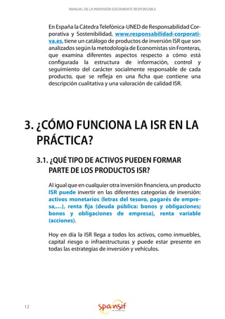 12
MANUAL DE LA INVERSIÓN SOCIAMENTE RESPONSABLE
En España la CátedraTelefónica-UNED de Responsabilidad Cor-
porativa y Sostenibilidad, www.responsabilidad-corporati-
va.es, tiene un catálogo de productos de inversión ISR que son
analizados según la metodología de Economistas sin Fronteras,
que examina diferentes aspectos respecto a cómo está
configurada la estructura de información, control y
seguimiento del carácter socialmente responsable de cada
producto, que se refleja en una ficha que contiene una
descripción cualitativa y una valoración de calidad ISR.
3. ¿CÓMO FUNCIONA LA ISR EN LA
PRÁCTICA?
3.1. ¿QUÉ TIPO DE ACTIVOS PUEDEN FORMAR
PARTE DE LOS PRODUCTOS ISR?
Al igual que en cualquier otra inversión financiera, un producto
ISR puede invertir en las diferentes categorías de inversión:
activos monetarios (letras del tesoro, pagarés de empre-
sa,…), renta fija (deuda pública: bonos y obligaciones;
bonos y obligaciones de empresa), renta variable
(acciones).
Hoy en día la ISR llega a todos los activos, como inmuebles,
capital riesgo o infraestructuras y puede estar presente en
todas las estrategias de inversión y vehículos.
 